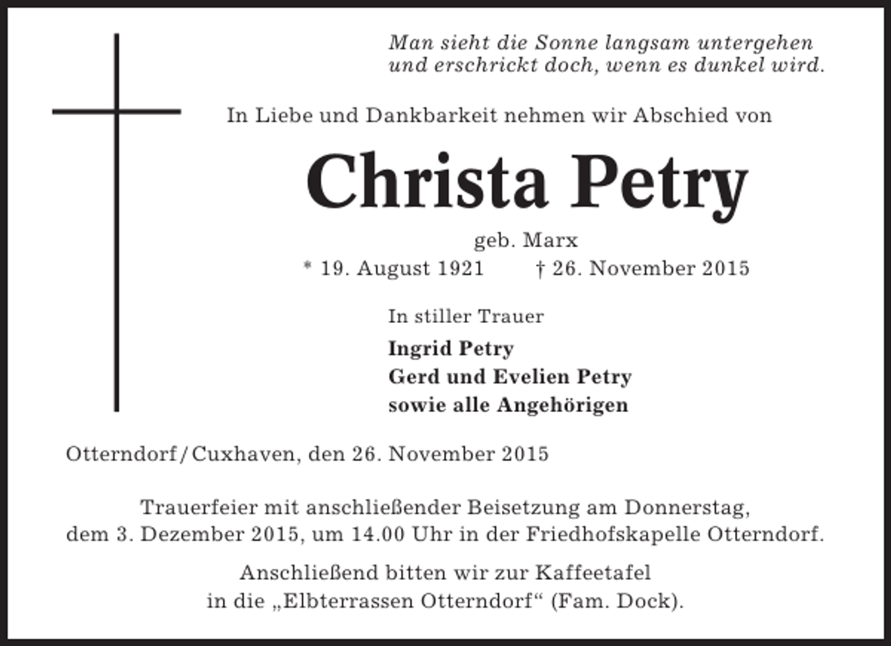 <p>Man sieht die Sonne langsam untergehen<br />und erschrickt doch, wenn es dunkel wird.<br />In Liebe und Dankbarkeit nehmen wir Abschied von</p><p>Christa Petry<br />geb. Marx<br />* 19. August 1921<br />† 26. November 2015<br />In stiller Trauer</p><p>Ingrid Petry<br />Gerd und Evelien Petry<br />sowie alle Angehörigen<br />Otterndorf / Cuxhaven, den 26. November 2015<br />Trauerfeier mit anschließender Beisetzung am Donnerstag,<br />dem 3. Dezember 2015, um 14.00 Uhr in der Friedhofskapelle Otterndorf.<br />Anschließend bitten wir zur Kaffeetafel<br />in die „Elbterrassen Otterndorf“ (Fam. Dock).</p>