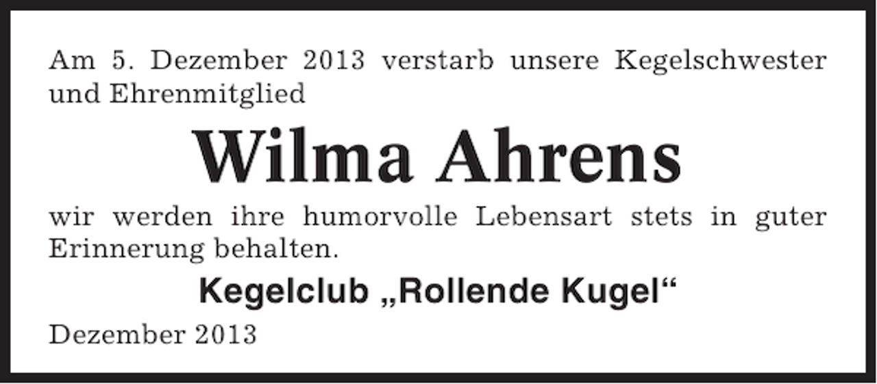 <p>Am 5. Dezember 2013 verstarb unsere Kegelschwester<br />und Ehrenmitglied</p><p>Wilma Ahrens<br />wir werden ihre humorvolle Lebensart stets in guter<br />Erinnerung behalten.</p><p>Kegelclub „Rollende Kugel“<br />Dezember 2013</p>