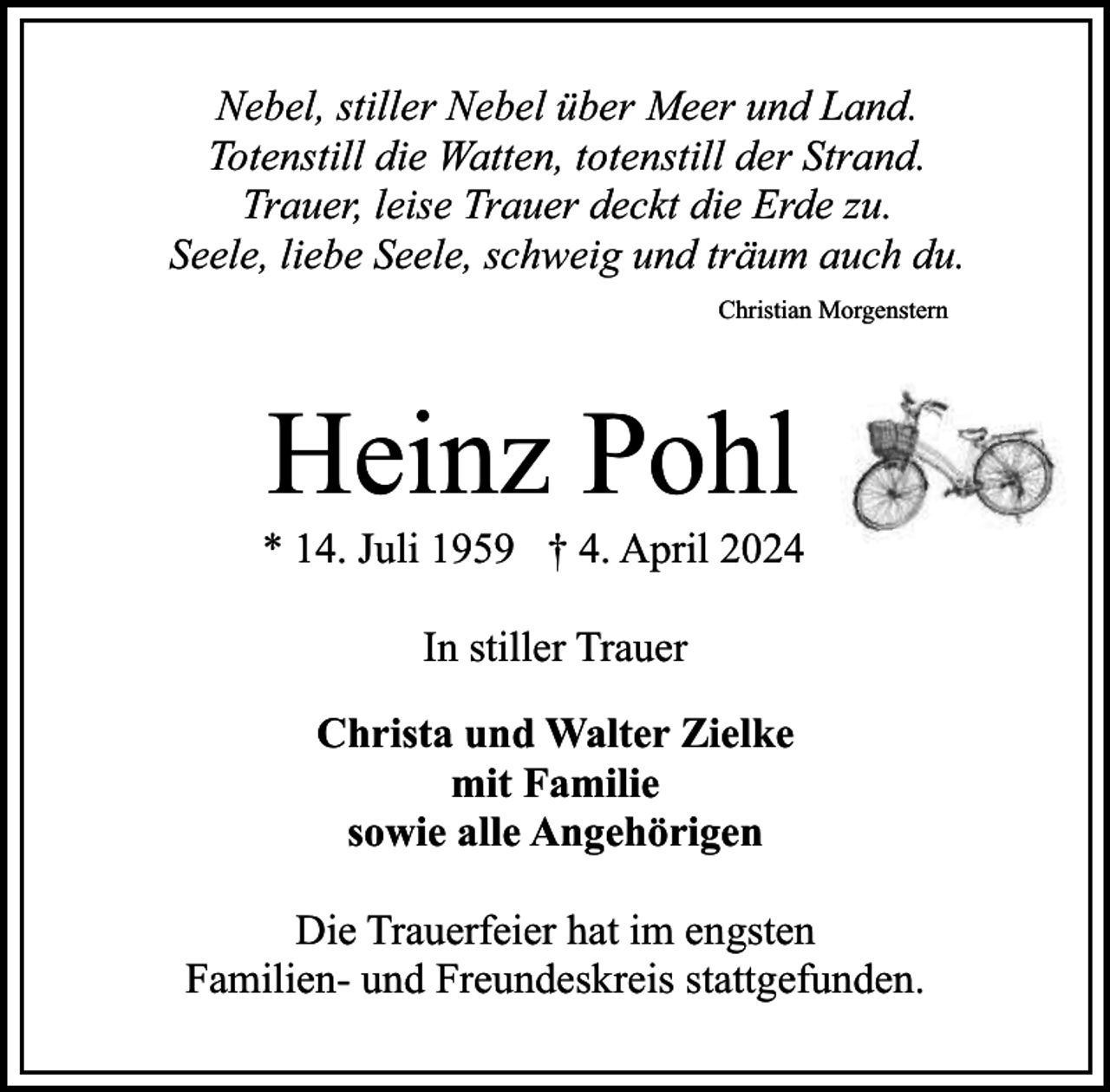 <p>Nebel, stiller Nebel über Meer und Land.<br />Totenstill die Watten, totenstill der Strand.<br />Trauer, leise Trauer deckt die Erde zu.<br />Seele, liebe Seele, schweig und träum auch du.<br />Christian Morgenstern</p><p>Heinz Pohl</p><p>* 14. Juli 1959 † 4. April 2024<br />In stiller Trauer<br />Christa und Walter Zielke<br />mit Familie<br />sowie alle Angehörigen<br />Die Trauerfeier hat im engsten<br />Familien- und Freundeskreis stattgefunden.</p>