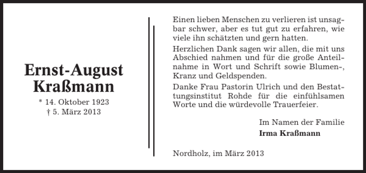 <p>Ernst-August<br />Kraßmann<br />* 14. Oktober 1923<br />† 5. März 2013</p><p>Einen lieben Menschen zu verlieren ist unsagbar schwer, aber es tut gut zu erfahren, wie<br />viele ihn schätzten und gern hatten.<br />Herzlichen Dank sagen wir allen, die mit uns<br />Abschied nahmen und für die große Anteilnahme in Wort und Schrift sowie Blumen-,<br />Kranz und Geldspenden.<br />Danke Frau Pastorin Ulrich und den Bestattungsinstitut Rohde für die einfühlsamen<br />Worte und die würdevolle Trauerfeier.<br />Im Namen der Familie<br />Irma Kraßmann<br />Nordholz, im März 2013</p>