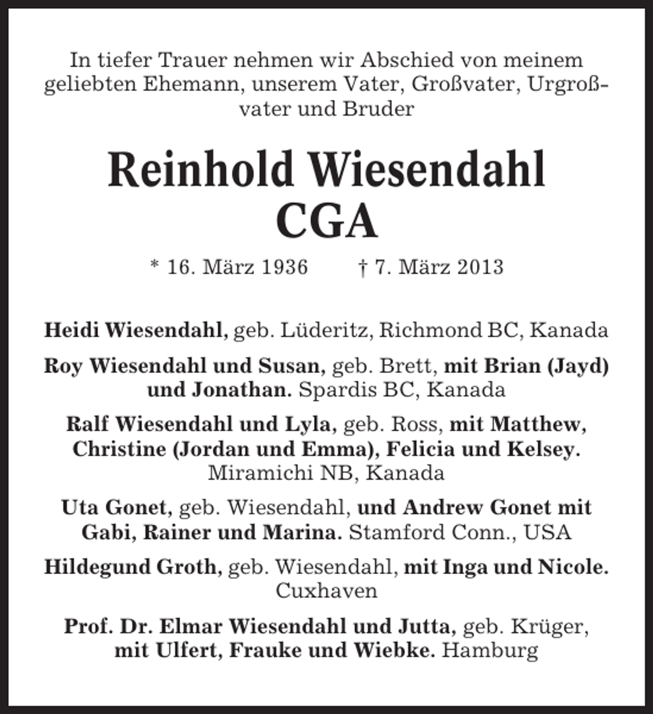 <p>In tiefer Trauer nehmen wir Abschied von meinem<br />geliebten Ehemann, unserem Vater, Großvater, Urgroßvater und Bruder</p><p>Reinhold Wiesendahl<br />CGA<br />* 16. März 1936</p><p>† 7. März 2013</p><p>Heidi Wiesendahl, geb. Lüderitz, Richmond BC, Kanada<br />Roy Wiesendahl und Susan, geb. Brett, mit Brian (Jayd)<br />und Jonathan. Spardis BC, Kanada<br />Ralf Wiesendahl und Lyla, geb. Ross, mit Matthew,<br />Christine (Jordan und Emma), Felicia und Kelsey.<br />Miramichi NB, Kanada<br />Uta Gonet, geb. Wiesendahl, und Andrew Gonet mit<br />Gabi, Rainer und Marina. Stamford Conn., USA<br />Hildegund Groth, geb. Wiesendahl, mit Inga und Nicole.<br />Cuxhaven<br />Prof. Dr. Elmar Wiesendahl und Jutta, geb. Krüger,<br />mit Ulfert, Frauke und Wiebke. Hamburg</p>