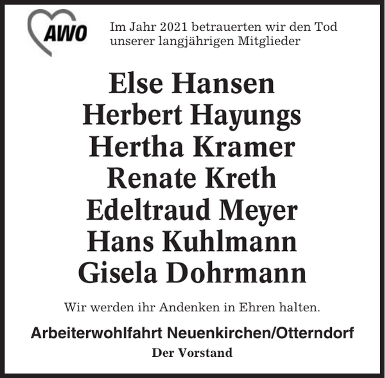 <p>Im Jahr 2021 betrauerten wir den Tod<br />unserer langjährigen Mitglieder</p><p>Else Hansen<br />Herbert Hayungs<br />Hertha Kramer<br />Renate Kreth<br />Edeltraud Meyer<br />Hans Kuhlmann<br />Gisela Dohrmann<br />Wir werden ihr Andenken in Ehren halten.</p><p>Arbeiterwohlfahrt Neuenkirchen/Otterndorf<br />Der Vorstand</p>
