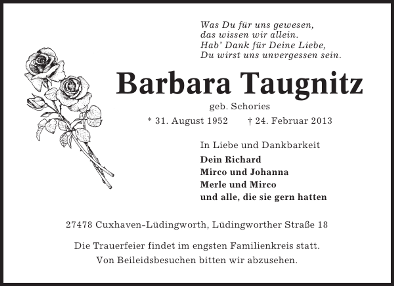 <p>Was Du für uns gewesen,<br />das wissen wir allein.<br />Hab’ Dank für Deine Liebe,<br />Du wirst uns unvergessen sein.</p><p>Barbara Taugnitz<br />geb. Schories<br />* 31. August 1952<br />† 24. Februar 2013<br />In Liebe und Dankbarkeit<br />Dein Richard<br />Mirco und Johanna<br />Merle und Mirco<br />und alle, die sie gern hatten<br />27478 Cuxhaven-Lüdingworth, Lüdingworther Straße 18<br />Die Trauerfeier findet im engsten Familienkreis statt.<br />Von Beileidsbesuchen bitten wir abzusehen.</p>