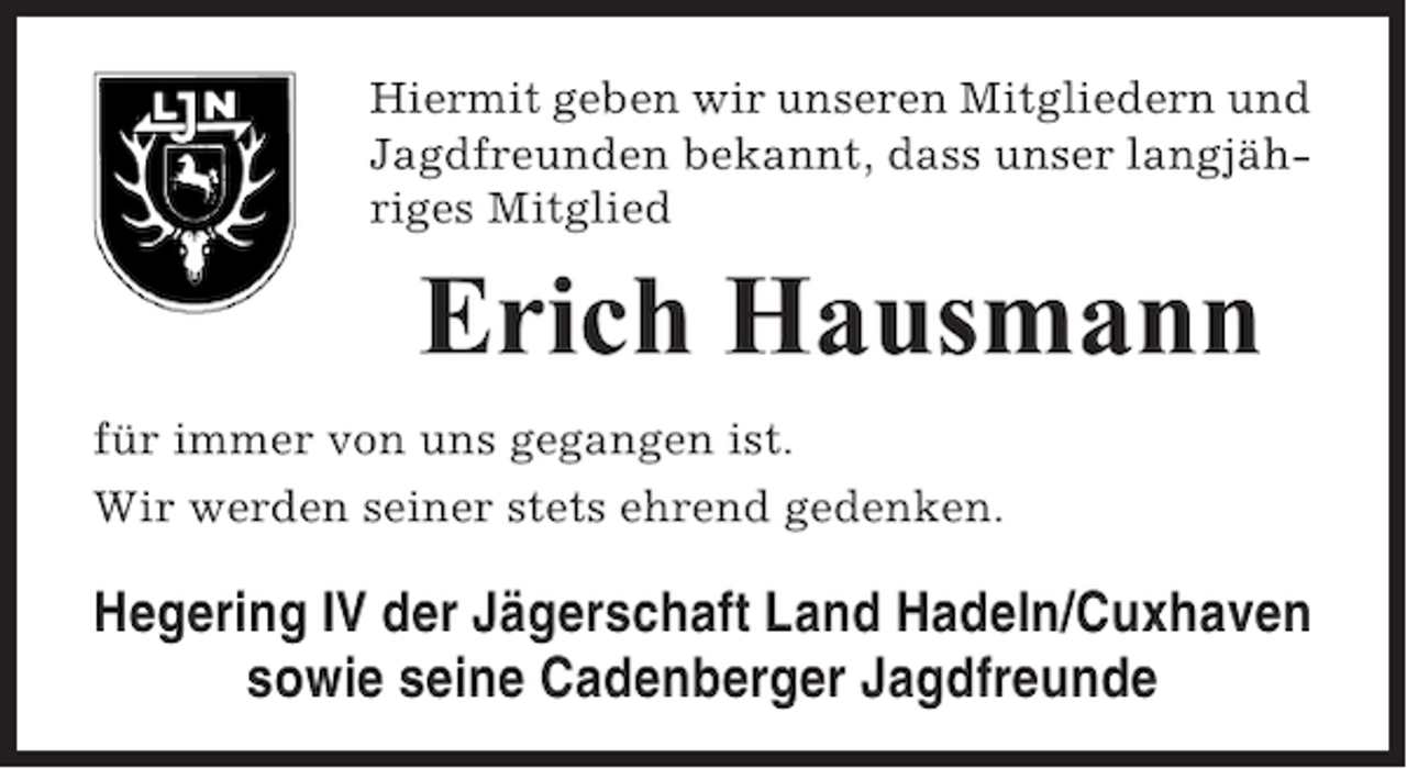 <p>Hiermit geben wir unseren Mitgliedern und<br />Jagdfreunden bekannt, dass unser langjähriges Mitglied</p><p>Erich Hausmann<br />für immer von uns gegangen ist.<br />Wir werden seiner stets ehrend gedenken.</p><p>Hegering IV der Jägerschaft Land Hadeln/Cuxhaven<br />sowie seine Cadenberger Jagdfreunde</p>