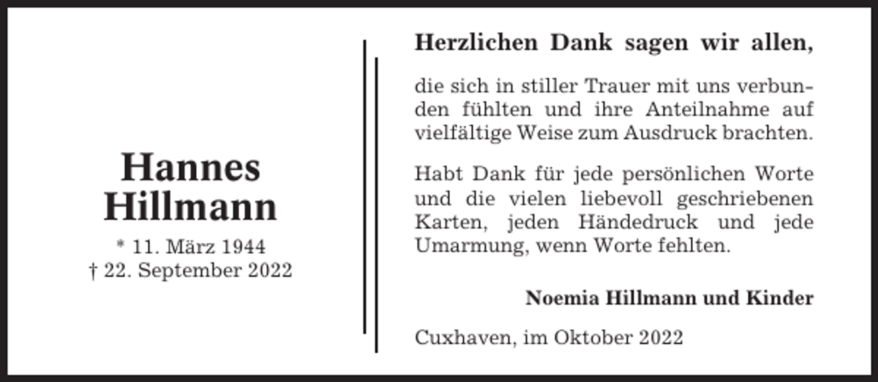 <p>Herzlichen Dank sagen wir allen,<br />die sich in stiller Trauer mit uns verbunden fühlten und ihre Anteilnahme auf<br />vielfältige Weise zum Ausdruck brachten.</p><p>Hannes<br />Hillmann<br />* 11. März 1944<br />† 22. September 2022</p><p>Habt Dank für jede persönlichen Worte<br />und die vielen liebevoll geschriebenen<br />Karten, jeden Händedruck und jede<br />Umarmung, wenn Worte fehlten.<br />Noemia Hillmann und Kinder<br />Cuxhaven, im Oktober 2022</p>