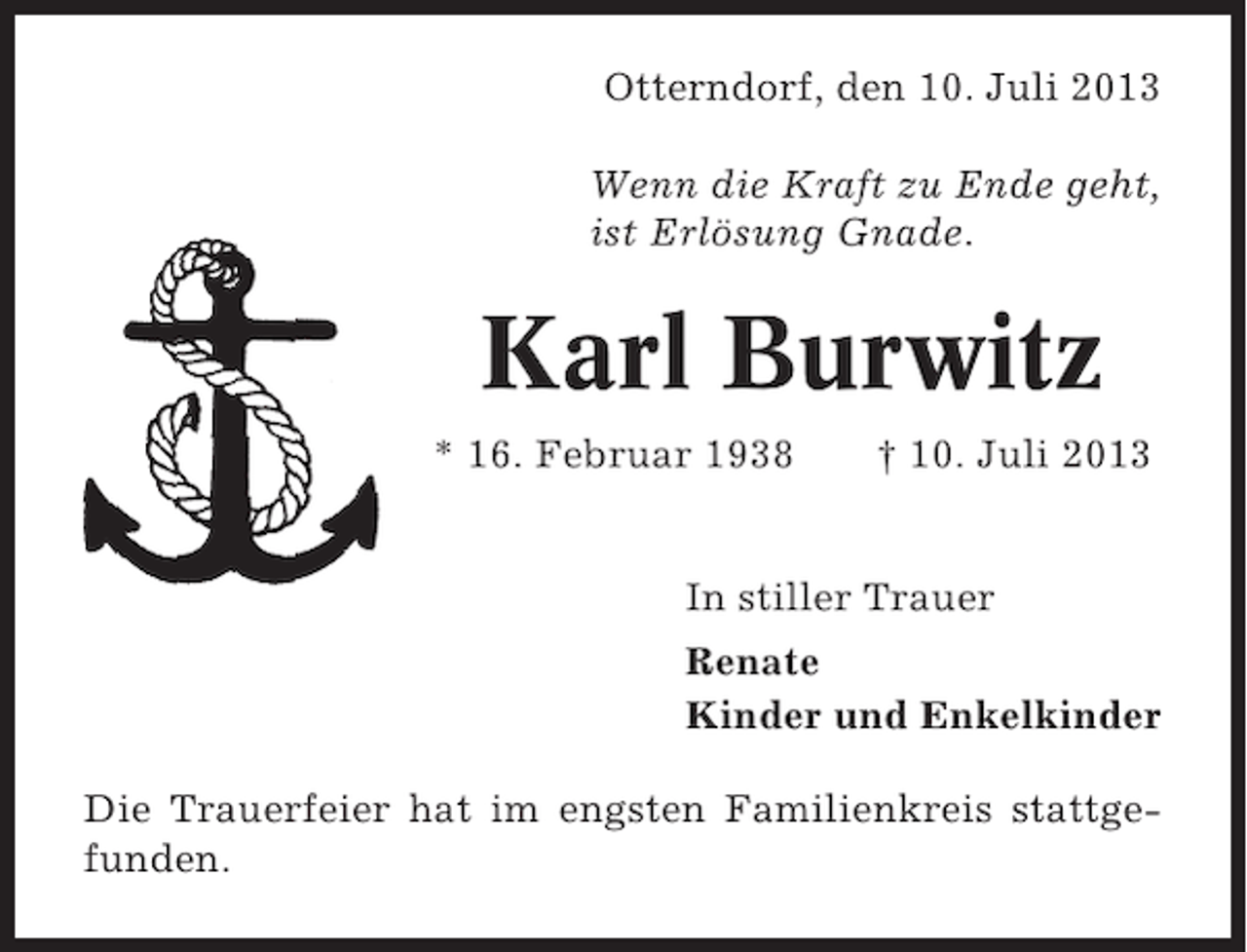 <p>Otterndorf, den 10. Juli 2013<br />Wenn die Kraft zu Ende geht,<br />ist Erlösung Gnade.</p><p>Karl Burwitz<br />* 16. Februar 1938</p><p>† 10. Juli 2013</p><p>In stiller Trauer<br />Renate<br />Kinder und Enkelkinder<br />Die Trauerfeier hat im engsten Familienkreis stattgefunden.</p>