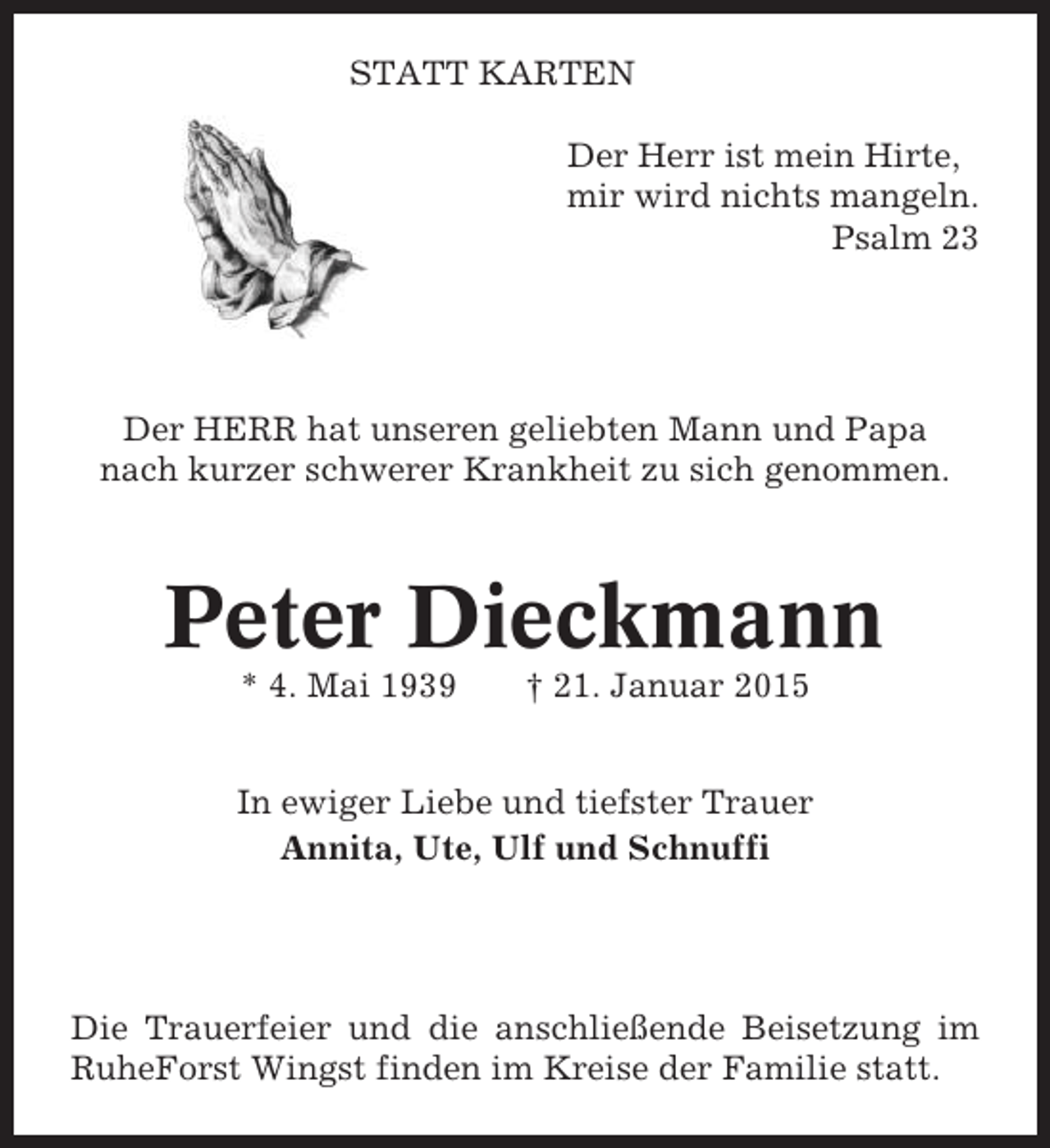 <p>STATT KARTEN<br />Der Herr ist mein Hirte,<br />mir wird nichts mangeln.<br />Psalm 23</p><p>Der HERR hat unseren geliebten Mann und Papa<br />nach kurzer schwerer Krankheit zu sich genommen.</p><p>Peter Dieckmann<br />* 4. Mai 1939</p><p>† 21. Januar 2015</p><p>In ewiger Liebe und tiefster Trauer<br />Annita, Ute, Ulf und Schnuffi</p><p>Die Trauerfeier und die anschließende Beisetzung im<br />RuheForst Wingst finden im Kreise der Familie statt.</p>
