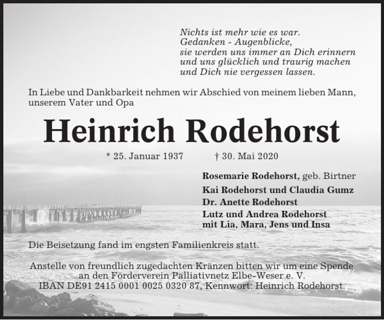 <p>Nichts ist mehr wie es war.<br />Gedanken - Augenblicke,<br />sie werden uns immer an Dich erinnern<br />und uns glücklich und traurig machen<br />und Dich nie vergessen lassen.<br />In Liebe und Dankbarkeit nehmen wir Abschied von meinem lieben Mann,<br />unserem Vater und Opa</p><p>Heinrich Rodehorst<br />* 25. Januar 1937</p><p>† 30. Mai 2020<br />Rosemarie Rodehorst, geb. Birtner<br />Kai Rodehorst und Claudia Gumz<br />Dr. Anette Rodehorst<br />Lutz und Andrea Rodehorst<br />mit Lia, Mara, Jens und Insa</p><p>Die Beisetzung fand im engsten Familienkreis statt.<br />Anstelle von freundlich zugedachten Kränzen bitten wir um eine Spende<br />an den Förderverein Palliativnetz Elbe-Weser e. V.<br />IBAN DE91 2415 0001 0025 0320 87, Kennwort: Heinrich Rodehorst.</p>