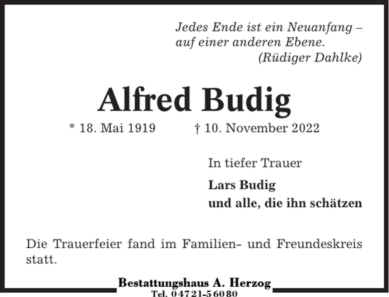 <p>Jedes Ende ist ein Neuanfang –<br />auf einer anderen Ebene.<br />(Rüdiger Dahlke)</p><p>Alfred Budig<br />* 18. Mai 1919</p><p>† 10. November 2022<br />In tiefer Trauer<br />Lars Budig<br />und alle, die ihn schätzen</p><p>Die Trauerfeier fand im Familien- und Freundeskreis<br />statt.</p>