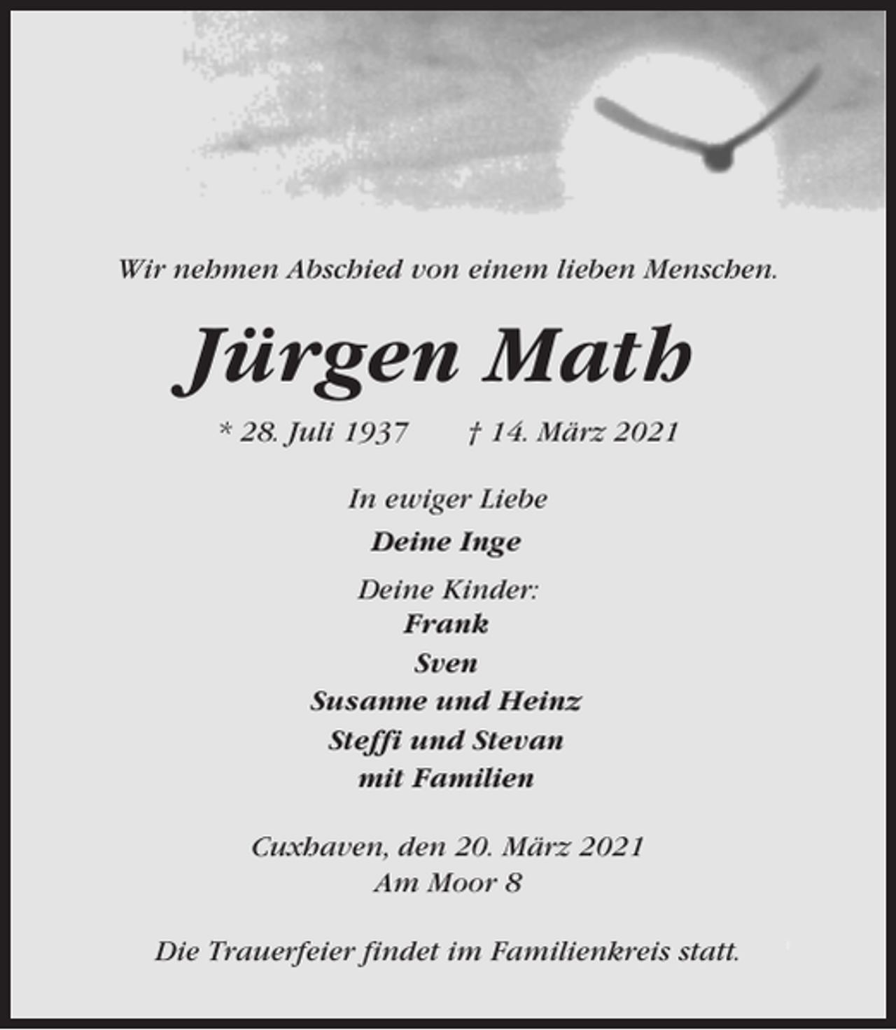 <p>Wir nehmen Abschied von einem lieben Menschen.</p><p>Jürgen Math<br />* 28. Juli 1937</p><p>† 14. März 2021</p><p>In ewiger Liebe<br />Deine Inge<br />Deine Kinder:<br />Frank<br />Sven<br />Susanne und Heinz<br />Steffi und Stevan<br />mit Familien<br />Cuxhaven, den 20. März 2021<br />Am Moor 8<br />Die Trauerfeier findet im Familienkreis statt.</p>