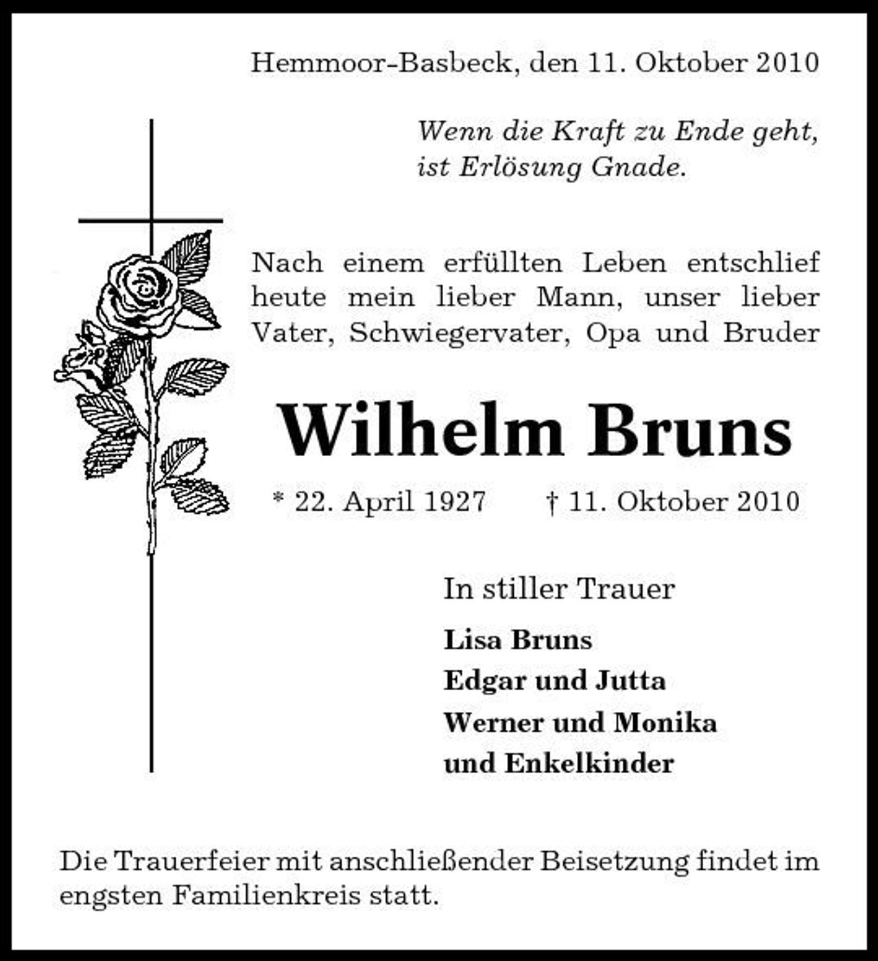 <p>Hemmoor-Basbeck, den 11. Oktober 2010 Wenn die Kraft zu Ende geht, ist Erlösung Gnade. Nach einem erfüllten Leben entschlief heute mein lieber Mann, unser lieber Vater, Schwiegervater, Opa und Bruder</p><p>Wilhelm Bruns<br />* 22. April 1927 † 11. Oktober 2010</p><p>In stiller Trauer<br />Lisa Bruns Edgar und Jutta Werner und Monika und Enkelkinder Die Trauerfeier mit anschließender Beisetzung findet im engsten Familienkreis statt.</p>