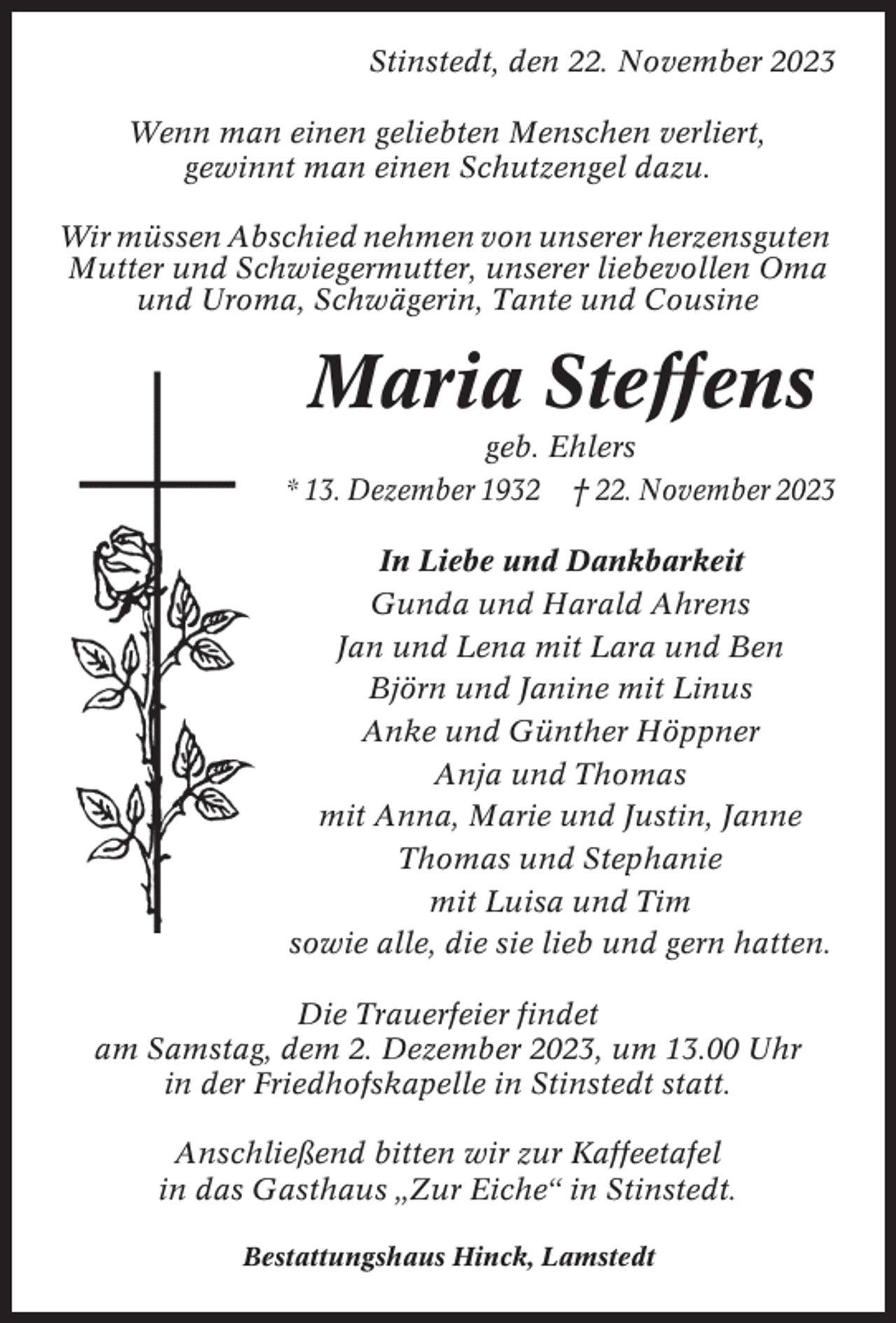 <p>Stinstedt, den 22. November 2023<br />Wenn man einen geliebten Menschen verliert,<br />gewinnt man einen Schutzengel dazu.<br />Wir müssen Abschied nehmen von unserer herzensguten<br />Mutter und Schwiegermutter, unserer liebevollen Oma<br />und Uroma, Schwägerin, Tante und Cousine</p><p>Maria Steffens<br />geb. Ehlers<br />* 13. Dezember 1932 † 22. November 2023<br />In Liebe und Dankbarkeit<br />Gunda und Harald Ahrens<br />Jan und Lena mit Lara und Ben<br />Björn und Janine mit Linus<br />Anke und Günther Höppner<br />Anja und Thomas<br />mit Anna, Marie und Justin, Janne<br />Thomas und Stephanie<br />mit Luisa und Tim<br />sowie alle, die sie lieb und gern hatten.<br />Die Trauerfeier findet<br />am Samstag, dem 2. Dezember 2023, um 13.00 Uhr<br />in der Friedhofskapelle in Stinstedt statt.<br />Anschließend bitten wir zur Kaffeetafel<br />in das Gasthaus „Zur Eiche“ in Stinstedt.<br />Bestattungshaus Hinck, Lamstedt</p>