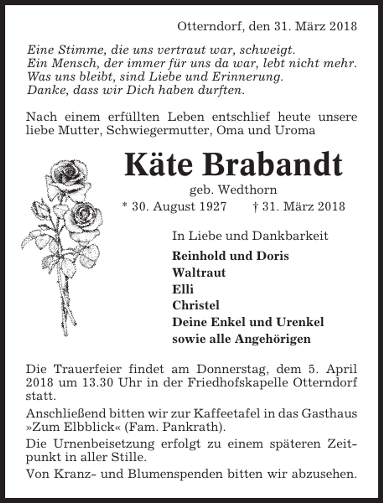 <p>Otterndorf, den 31. März 2018<br />Eine Stimme, die uns vertraut war, schweigt.<br />Ein Mensch, der immer für uns da war, lebt nicht mehr.<br />Was uns bleibt, sind Liebe und Erinnerung.<br />Danke, dass wir Dich haben durften.<br />Nach einem erfüllten Leben entschlief heute unsere<br />liebe Mutter, Schwiegermutter, Oma und Uroma</p><p>Käte Brabandt<br />geb. Wedthorn<br />* 30. August 1927<br />† 31. März 2018<br />In Liebe und Dankbarkeit<br />Reinhold und Doris<br />Waltraut<br />Elli<br />Christel<br />Deine Enkel und Urenkel<br />sowie alle Angehörigen<br />Die Trauerfeier findet am Donnerstag, dem 5. April<br />2018 um 13.30 Uhr in der Friedhofskapelle Otterndorf<br />statt.<br />Anschließend bitten wir zur Kaffeetafel in das Gasthaus<br />»Zum Elbblick« (Fam. Pankrath).<br />Die Urnenbeisetzung erfolgt zu einem späteren Zeitpunkt in aller Stille.<br />Von Kranz- und Blumenspenden bitten wir abzusehen.</p>