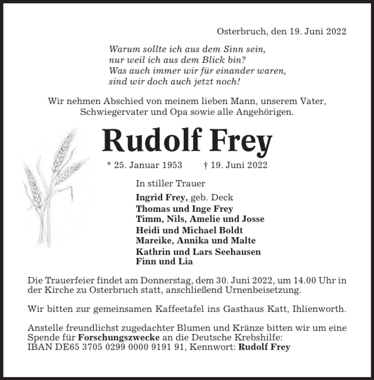 <p>Osterbruch, den 19. Juni 2022<br />Warum sollte ich aus dem Sinn sein,<br />nur weil ich aus dem Blick bin?<br />Was auch immer wir für einander waren,<br />sind wir doch auch jetzt noch!<br />Wir nehmen Abschied von meinem lieben Mann, unserem Vater,<br />Schwiegervater und Opa sowie alle Angehörigen.</p><p>Rudolf Frey<br />* 25. Januar 1953</p><p>† 19. Juni 2022</p><p>In stiller Trauer<br />Ingrid Frey, geb. Deck<br />Thomas und Inge Frey<br />Timm, Nils, Amelie und Josse<br />Heidi und Michael Boldt<br />Mareike, Annika und Malte<br />Kathrin und Lars Seehausen<br />Finn und Lia<br />Die Trauerfeier findet am Donnerstag, dem 30. Juni 2022, um 14.00 Uhr in<br />der Kirche zu Osterbruch statt, anschließend Urnenbeisetzung.<br />Wir bitten zur gemeinsamen Kaffeetafel ins Gasthaus Katt, Ihlienworth.<br />Anstelle freundlichst zugedachter Blumen und Kränze bitten wir um eine<br />Spende für Forschungszwecke an die Deutsche Krebshilfe:<br />IBAN DE65 3705 0299 0000 91, Kennwort: Rudolf Frey</p>