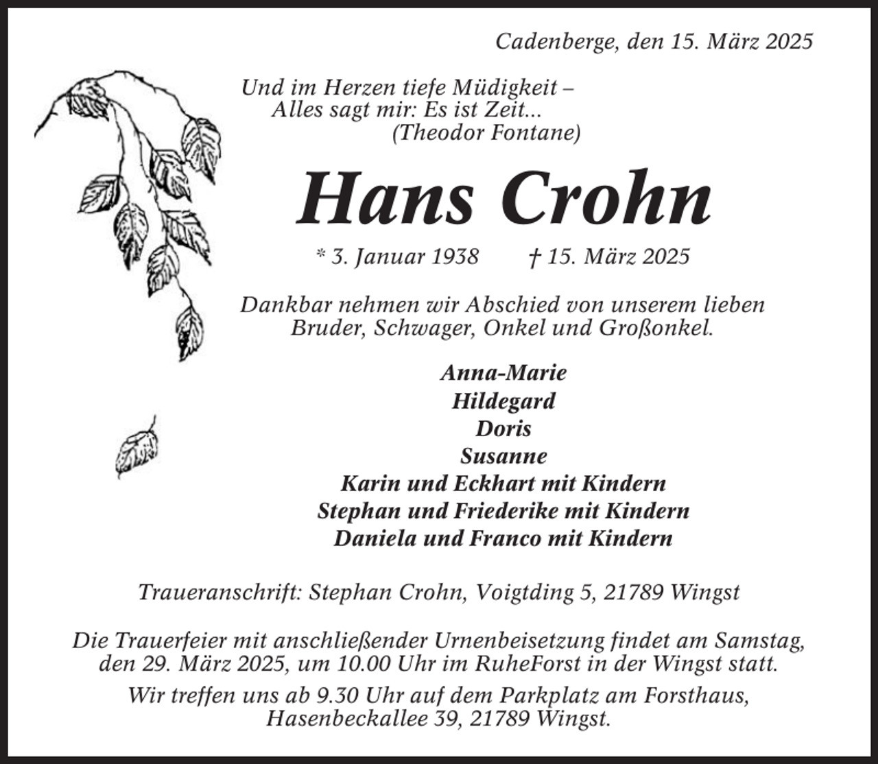 <p>Cadenberge, den 15. März 2025<br />Und im Herzen tiefe Müdigkeit –<br />Alles sagt mir: Es ist Zeit...<br />(Theodor Fontane)</p><p>Hans Crohn<br />* 3. Januar 1938</p><p>† 15. März 2025</p><p>Dankbar nehmen wir Abschied von unserem lieben<br />Bruder, Schwager, Onkel und Großonkel.<br />Anna-Marie<br />Hildegard<br />Doris<br />Susanne<br />Karin und Eckhart mit Kindern<br />Stephan und Friederike mit Kindern<br />Daniela und Franco mit Kindern<br />Traueranschrift: Stephan Crohn, Voigtding 5, 21789 Wingst<br />Die Trauerfeier mit anschließender Urnenbeisetzung findet am Samstag,<br />den 29. März 2025, um 10.00 Uhr im RuheForst in der Wingst statt.<br />Wir treffen uns ab 9.30 Uhr auf dem Parkplatz am Forsthaus,<br />Hasenbeckallee 39, 21789 Wingst.</p>