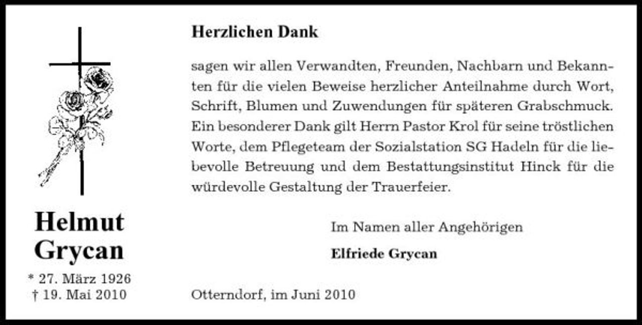<p>Herzlichen Dank<br />sagen wir allen Verwandten, Freunden, Nachbarn und Bekannten für die vielen Beweise herzlicher Anteilnahme durch Wort, Schrift, Blumen und Zuwendungen für späteren Grabschmuck. Ein besonderer Dank gilt Herrn Pastor Krol für seine tröstlichen Worte, dem Pflegeteam der Sozialstation SG Hadeln für die liebevolle Betreuung und dem Bestattungsinstitut Hinck für die würdevolle Gestaltung der Trauerfeier.</p><p>Helmut Grycan<br />* 27. März 1926 † 19. Mai 2010</p><p>Im Namen aller Angehörigen Elfriede Grycan Otterndorf, im Juni 2010</p>