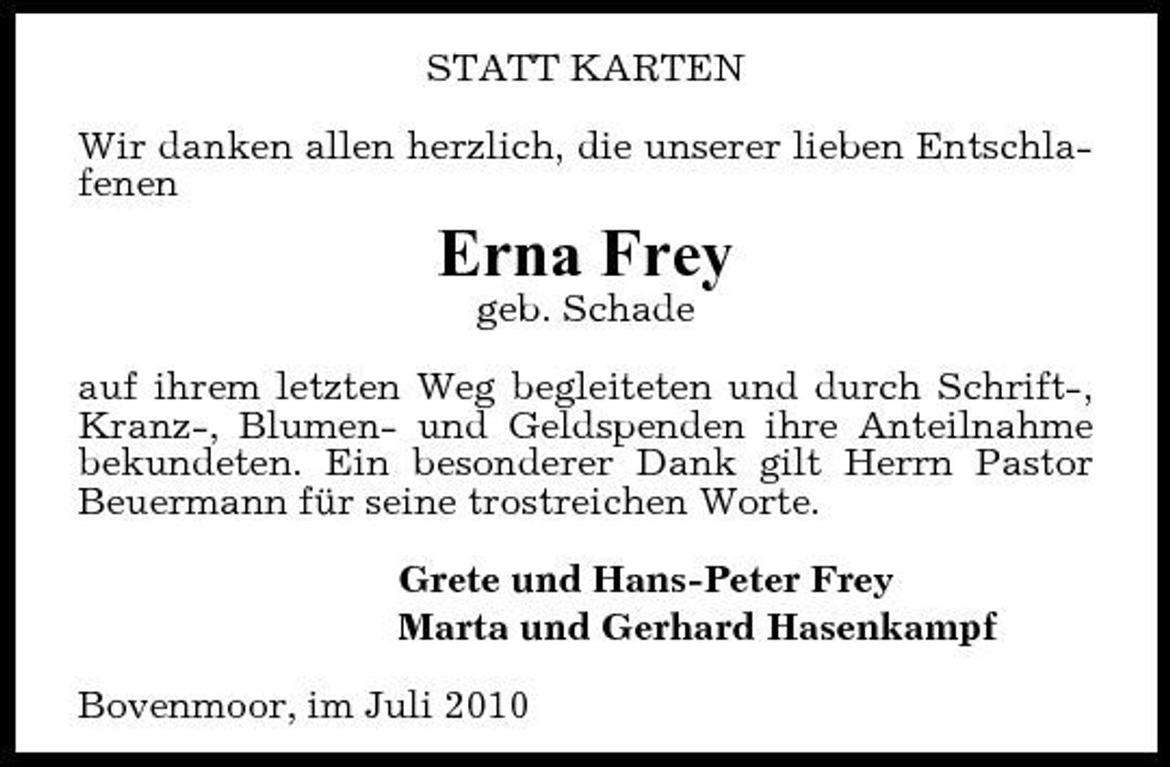 <p>STATT KARTEN Wir danken allen herzlich, die unserer lieben Entschlafenen</p><p>Erna Frey<br />geb. Schade auf ihrem letzten Weg begleiteten und durch Schrift-, Kranz-, Blumen- und Geldspenden ihre Anteilnahme bekundeten. Ein besonderer Dank gilt Herrn Pastor Beuermann für seine trostreichen Worte. Grete und Hans-Peter Frey Marta und Gerhard Hasenkampf Bovenmoor, im Juli 2010</p>