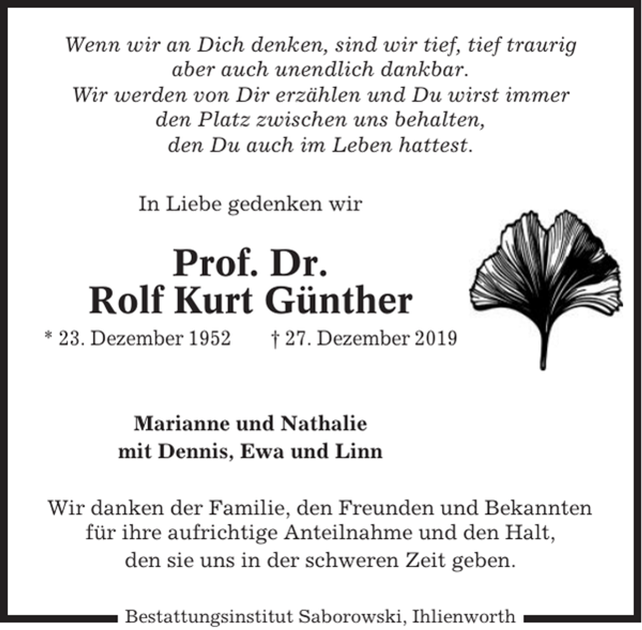<p>Wenn wir an Dich denken, sind wir tief, tief traurig<br />aber auch unendlich dankbar.<br />Wir werden von Dir erzählen und Du wirst immer<br />den Platz zwischen uns behalten,<br />den Du auch im Leben hattest.<br />In Liebe gedenken wir</p><p>Prof. Dr.<br />Rolf Kurt Günther<br />* 23. Dezember 1952</p><p>† 27. Dezember 2019</p><p>Marianne und Nathalie<br />mit Dennis, Ewa und Linn<br />Wir danken der Familie, den Freunden und Bekannten<br />für ihre aufrichtige Anteilnahme und den Halt,<br />den sie uns in der schweren Zeit geben.<br />Bestattungsinstitut Saborowski, Ihlienworth</p>