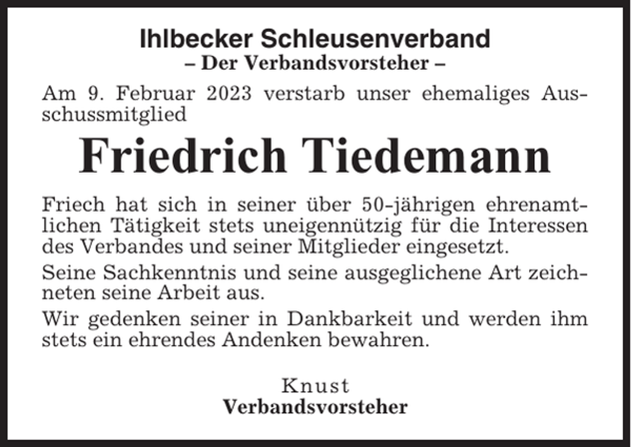<p>Ihlbecker Schleusenverband<br />– Der Verbandsvorsteher –<br />Am 9. Februar 2023 verstarb unser ehemaliges Ausschussmitglied</p><p>Friedrich Tiedemann<br />Friech hat sich in seiner über 50-jährigen ehrenamtlichen Tätigkeit stets uneigennützig für die Interessen<br />des Verbandes und seiner Mitglieder eingesetzt.<br />Seine Sachkenntnis und seine ausgeglichene Art zeichneten seine Arbeit aus.<br />Wir gedenken seiner in Dankbarkeit und werden ihm<br />stets ein ehrendes Andenken bewahren.<br />Knust<br />Verbandsvorsteher</p>