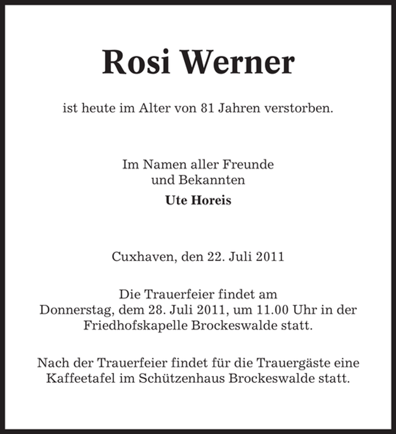 <p>Rosi Werner<br />ist heute im Alter von 81 Jahren verstorben.</p><p>Im Namen aller Freunde<br />und Bekannten<br />Ute Horeis</p><p>Cuxhaven, den 22. Juli 2011<br />Die Trauerfeier findet am<br />Donnerstag, dem 28. Juli 2011, um 11.00 Uhr in der<br />Friedhofskapelle Brockeswalde statt.<br />Nach der Trauerfeier findet für die Trauergäste eine<br />Kaffeetafel im Schützenhaus Brockeswalde statt.</p>