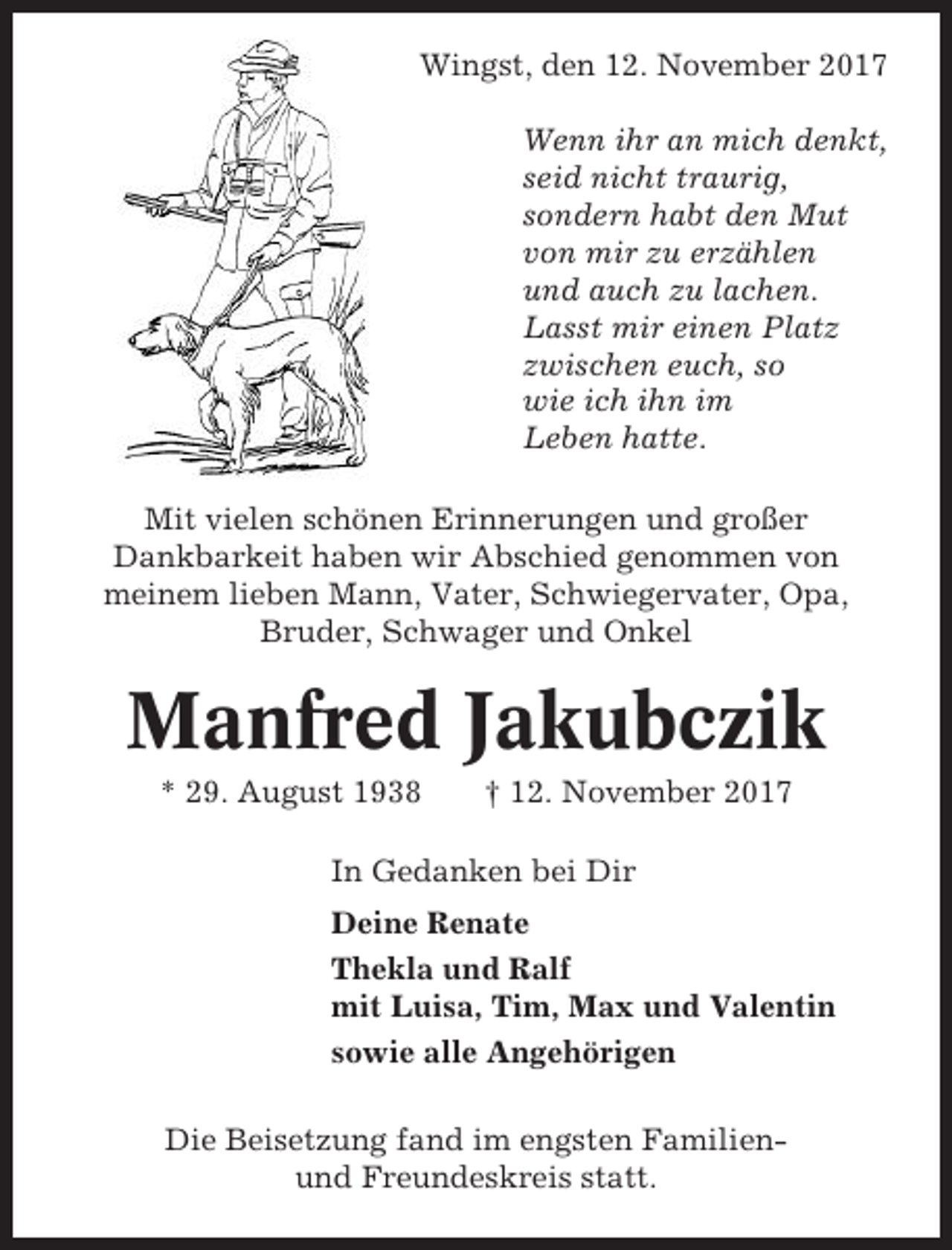 <p>Wingst, den 12. November 2017<br />Wenn ihr an mich denkt,<br />seid nicht traurig,<br />sondern habt den Mut<br />von mir zu erzählen<br />und auch zu lachen.<br />Lasst mir einen Platz<br />zwischen euch, so<br />wie ich ihn im<br />Leben hatte.<br />Mit vielen schönen Erinnerungen und großer<br />Dankbarkeit haben wir Abschied genommen von<br />meinem lieben Mann, Vater, Schwiegervater, Opa,<br />Bruder, Schwager und Onkel</p><p>Manfred Jakubczik<br />* 29. August 1938</p><p>† 12. November 2017</p><p>In Gedanken bei Dir<br />Deine Renate<br />Thekla und Ralf<br />mit Luisa, Tim, Max und Valentin<br />sowie alle Angehörigen<br />Die Beisetzung fand im engsten Familienund Freundeskreis statt.</p>