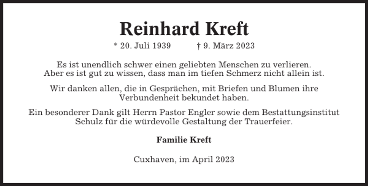 <p>Reinhard Kreft<br />* 20. Juli 1939</p><p>† 9. März 2023</p><p>Es ist unendlich schwer einen geliebten Menschen zu verlieren.<br />Aber es ist gut zu wissen, dass man im tiefen Schmerz nicht allein ist.<br />Wir danken allen, die in Gesprächen, mit Briefen und Blumen ihre<br />Verbundenheit bekundet haben.<br />Ein besonderer Dank gilt Herrn Pastor Engler sowie dem Bestattungsinstitut<br />Schulz für die würdevolle Gestaltung der Trauerfeier.<br />Familie Kreft<br />Cuxhaven, im April 2023</p>