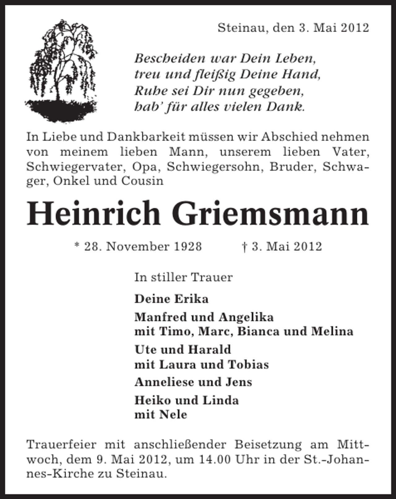 <p>Steinau, den 3. Mai 2012</p><p>Bescheiden war Dein Leben,<br />treu und fleißig Deine Hand,<br />Ruhe sei Dir nun gegeben,<br />hab’ für alles vielen Dank.<br />In Liebe und Dankbarkeit müssen wir Abschied nehmen<br />von meinem lieben Mann, unserem lieben Vater,<br />Schwiegervater, Opa, Schwiegersohn, Bruder, Schwager, Onkel und Cousin</p><p>Heinrich Griemsmann<br />* 28. November 1928</p><p>† 3. Mai 2012</p><p>In stiller Trauer<br />Deine Erika<br />Manfred und Angelika<br />mit Timo, Marc, Bianca und Melina<br />Ute und Harald<br />mit Laura und Tobias<br />Anneliese und Jens<br />Heiko und Linda<br />mit Nele<br />Trauerfeier mit anschließender Beisetzung am Mittwoch, dem 9. Mai 2012, um 14.00 Uhr in der St.-Johannes-Kirche zu Steinau.</p>