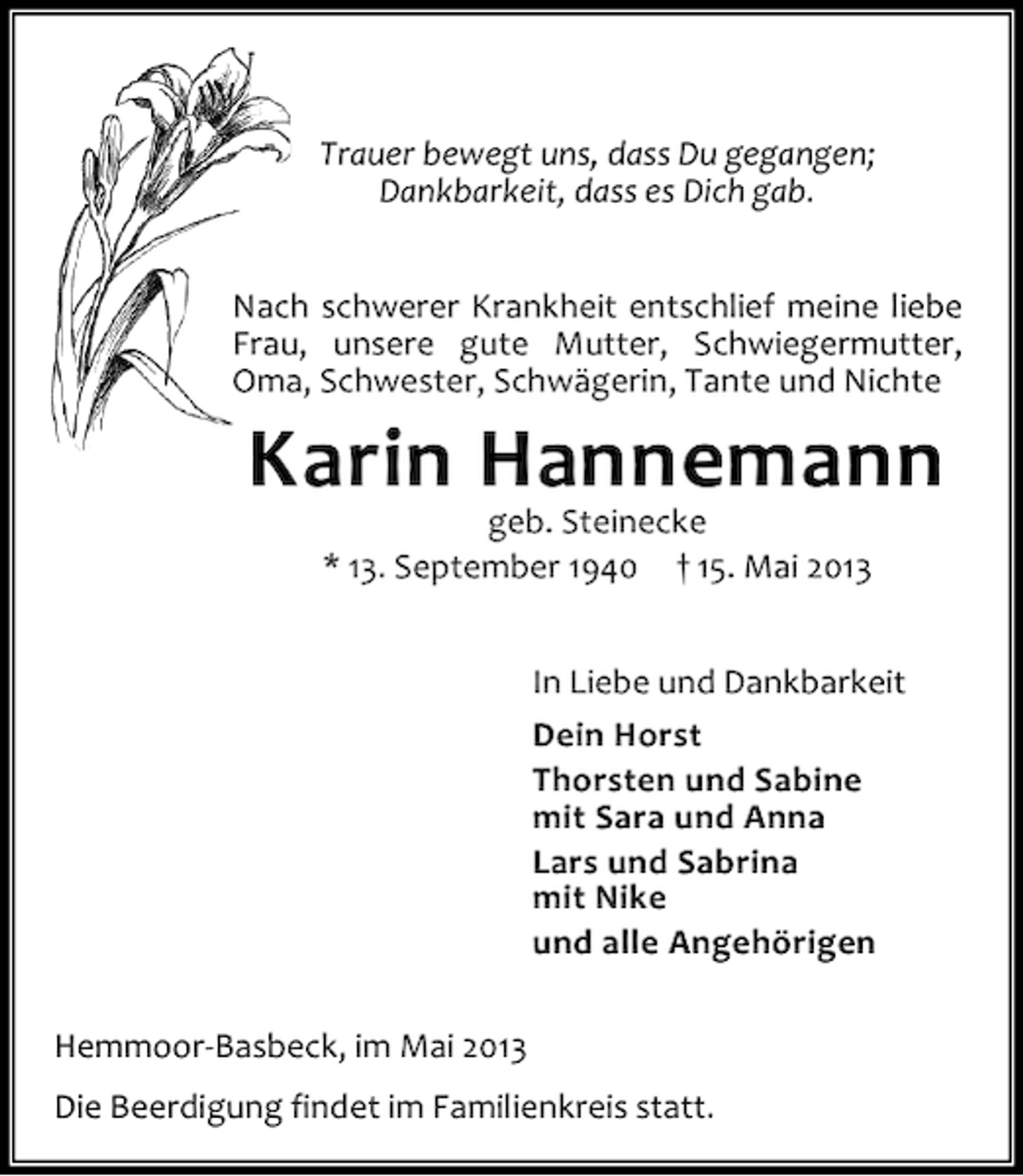 <p>Trauer bewegt uns, dass Du gegangen;<br />Dankbarkeit, dass es Dich gab.<br />Nach schwerer Krankheit entschlief meine liebe<br />Frau, unsere gute Mutter, Schwiegermutter,<br />Oma, Schwester, Schwägerin, Tante und Nichte</p><p>Karin Hannemann<br />geb. Steinecke<br />* 13. September 1940 † 15. Mai 2013</p><p>In Liebe und Dankbarkeit<br />Dein Horst<br />Thorsten und Sabine<br />mit Sara und Anna<br />Lars und Sabrina<br />mit Nike<br />und alle Angehörigen<br />Hemmoor-Basbeck, im Mai 2013<br />Die Beerdigung findet im Familienkreis statt.</p>