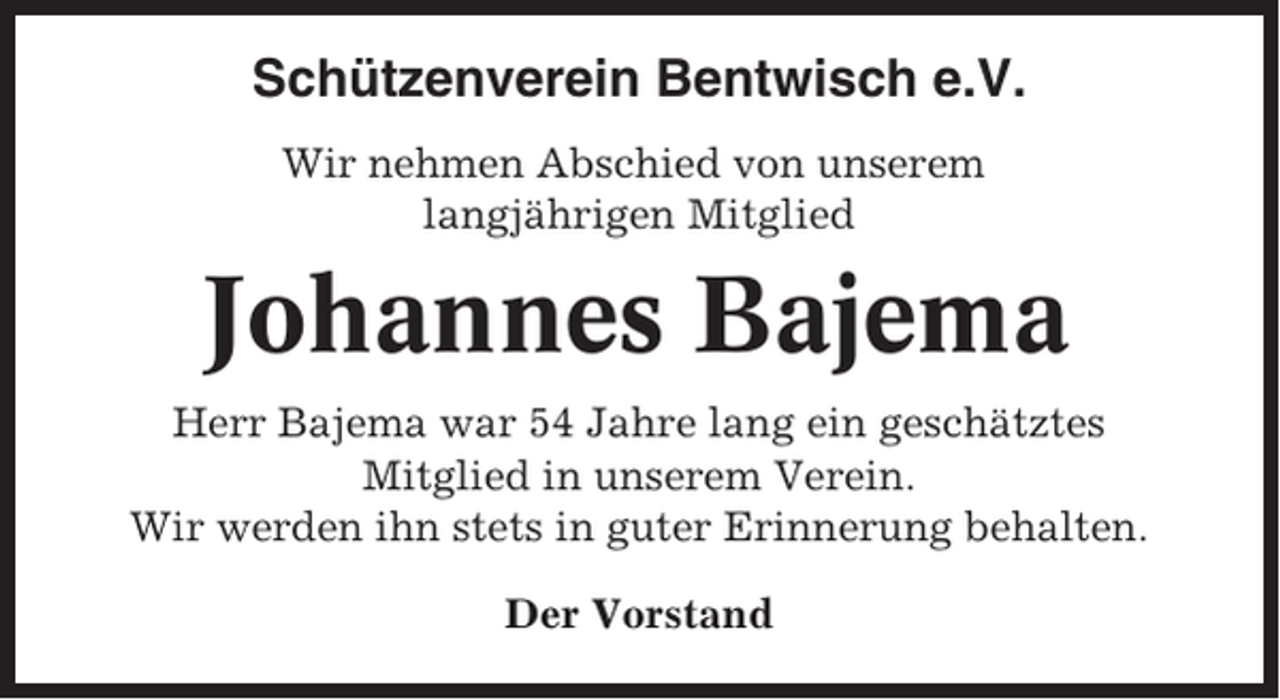 <p>Schützenverein Bentwisch e.V.<br />Wir nehmen Abschied von unserem<br />langjährigen Mitglied</p><p>Johannes Bajema<br />Herr Bajema war 54 Jahre lang ein geschätztes<br />Mitglied in unserem Verein.<br />Wir werden ihn stets in guter Erinnerung behalten.<br />Der Vorstand</p>