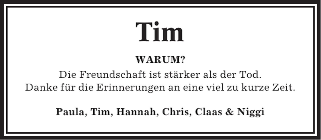 <p>Tim<br />WARUM?<br />Die Freundschaft ist stärker als der Tod.<br />Danke für die Erinnerungen an eine viel zu kurze Zeit.<br />Paula, Tim, Hannah, Chris, Claas &amp; Niggi</p>