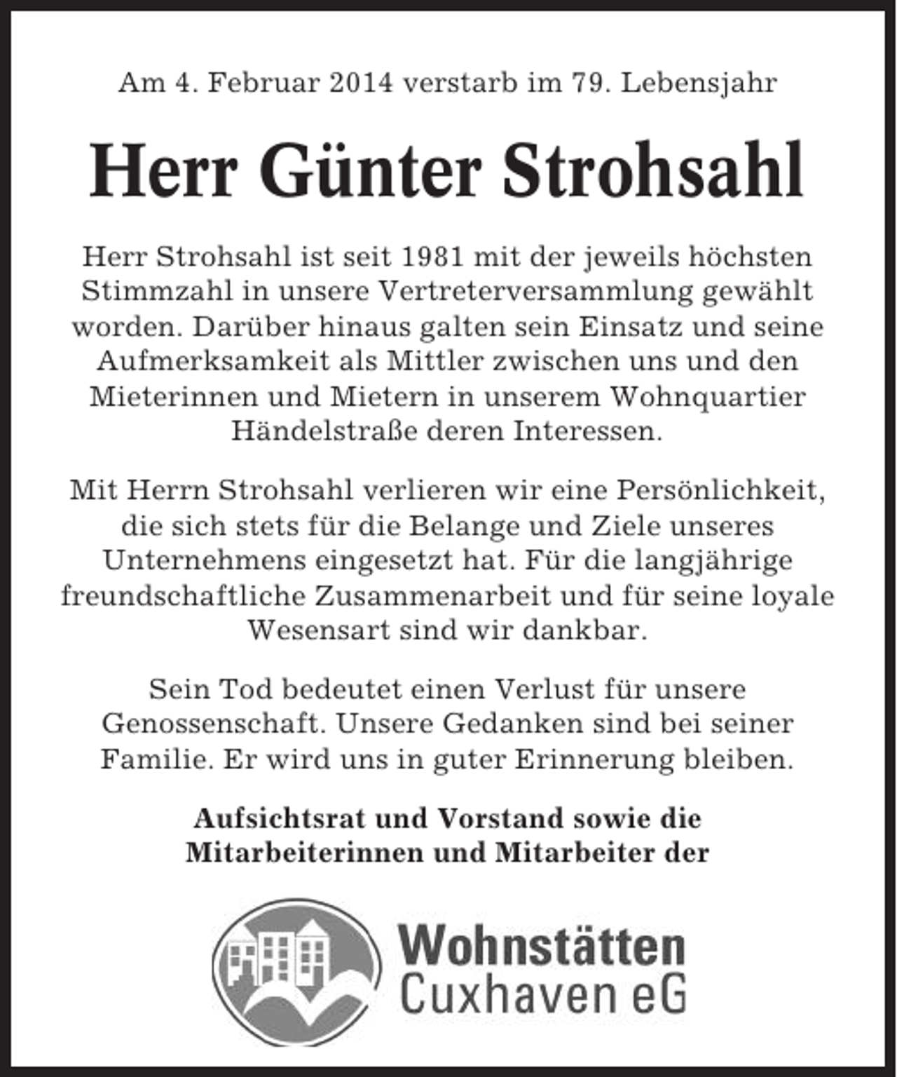 <p>Am 4. Februar 2014 verstarb im 79. Lebensjahr</p><p>Herr Günter Strohsahl<br />Herr Strohsahl ist seit 1981 mit der jeweils höchsten<br />Stimmzahl in unsere Vertreterversammlung gewählt<br />worden. Darüber hinaus galten sein Einsatz und seine<br />Aufmerksamkeit als Mittler zwischen uns und den<br />Mieterinnen und Mietern in unserem Wohnquartier<br />Händelstraße deren Interessen.<br />Mit Herrn Strohsahl verlieren wir eine Persönlichkeit,<br />die sich stets für die Belange und Ziele unseres<br />Unternehmens eingesetzt hat. Für die langjährige<br />freundschaftliche Zusammenarbeit und für seine loyale<br />Wesensart sind wir dankbar.<br />Sein Tod bedeutet einen Verlust für unsere<br />Genossenschaft. Unsere Gedanken sind bei seiner<br />Familie. Er wird uns in guter Erinnerung bleiben.<br />Aufsichtsrat und Vorstand sowie die<br />Mitarbeiterinnen und Mitarbeiter der</p>