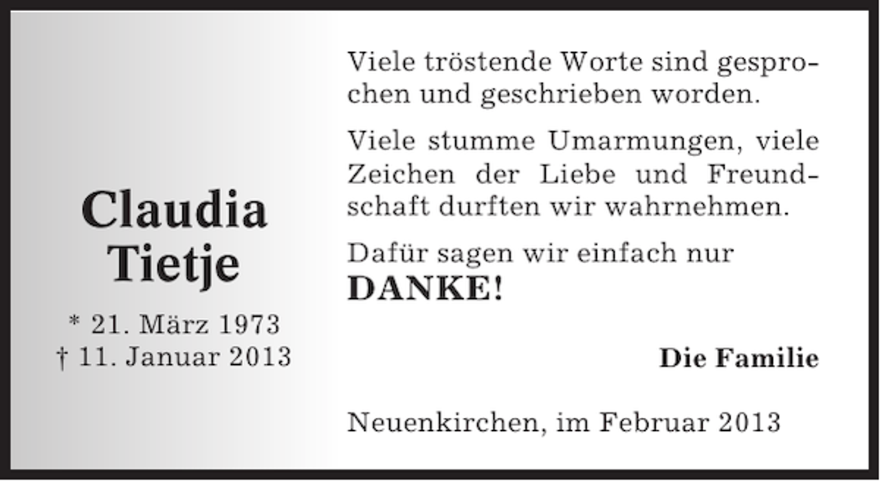 <p>Viele tröstende Worte sind gesprochen und geschrieben worden.</p><p>Claudia<br />Tietje<br />* 21. März 1973<br />† 11. Januar 2013</p><p>Viele stumme Umarmungen, viele<br />Zeichen der Liebe und Freundschaft durften wir wahrnehmen.<br />Dafür sagen wir einfach nur</p><p>DANKE!<br />Die Familie<br />Neuenkirchen, im Februar 2013</p>