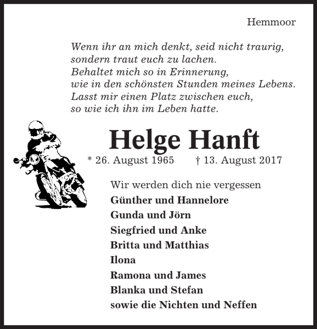 <p>Hemmoor<br />Wenn ihr an mich denkt, seid nicht traurig,<br />sondern traut euch zu lachen.<br />Behaltet mich so in Erinnerung,<br />wie in den schönsten Stunden meines Lebens.<br />Lasst mir einen Platz zwischen euch,<br />so wie ich ihn im Leben hatte.</p><p>Helge Hanft<br />* 26. August 1965</p><p>† 13. August 2017</p><p>Wir werden dich nie vergessen<br />Günther und Hannelore<br />Gunda und Jörn<br />Siegfried und Anke<br />Britta und Matthias<br />Ilona<br />Ramona und James<br />Blanka und Stefan<br />sowie die Nichten und Neffen</p>