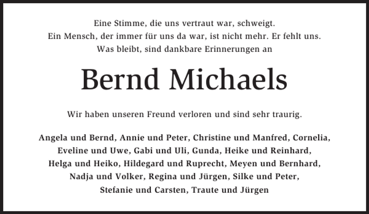 <p>Eine Stimme, die uns vertraut war, schweigt.<br />Ein Mensch, der immer für uns da war, ist nicht mehr. Er fehlt uns.<br />Was bleibt, sind dankbare Erinnerungen an</p><p>Bernd Michaels<br />Wir haben unseren Freund verloren und sind sehr traurig.<br />Angela und Bernd, Annie und Peter, Christine und Manfred, Cornelia,<br />Eveline und Uwe, Gabi und Uli, Gunda, Heike und Reinhard,<br />Helga und Heiko, Hildegard und Ruprecht, Meyen und Bernhard,<br />Nadja und Volker, Regina und Jürgen, Silke und Peter,<br />Stefanie und Carsten, Traute und Jürgen</p>