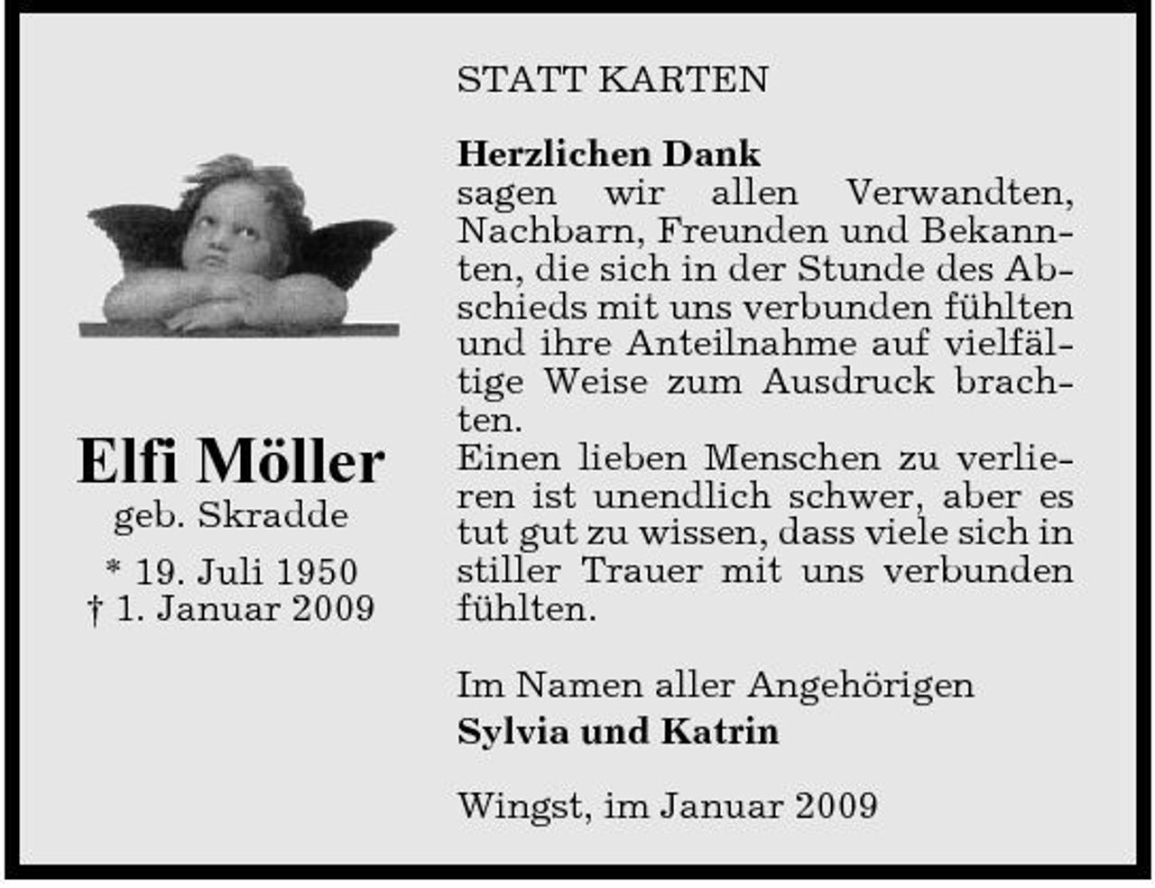 <p>STATT KARTEN Herzlichen Dank sagen wir allen Verwandten, Nachbarn, Freunden und Bekannten, die sich in der Stunde des Abschieds mit uns verbunden fühlten und ihre Anteilnahme auf vielfältige Weise zum Ausdruck brachten. Einen lieben Menschen zu verlieren ist unendlich schwer, aber es tut gut zu wissen, dass viele sich in stiller Trauer mit uns verbunden fühlten. Im Namen aller Angehörigen Sylvia und Katrin Wingst, im Januar 2009</p><p>Elfi Möller<br />geb. Skradde * 19. Juli 1950 † 1. Januar 2009</p>