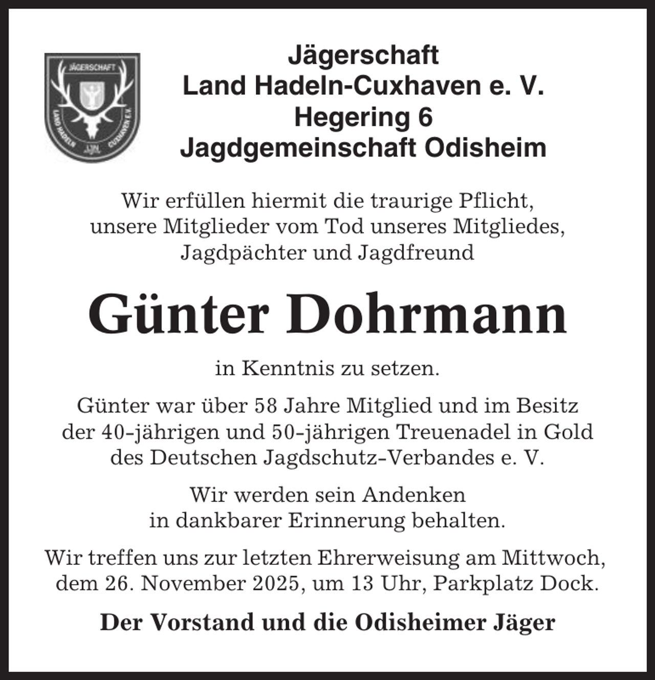 <p>Jägerschaft<br />Land Hadeln-Cuxhaven e. V.<br />Hegering 6<br />Jagdgemeinschaft Odisheim<br />Wir erfüllen hiermit die traurige Pflicht,<br />unsere Mitglieder vom Tod unseres Mitgliedes,<br />Jagdpächter und Jagdfreund</p><p>Günter Dohrmann<br />in Kenntnis zu setzen.<br />Günter war über 58 Jahre Mitglied und im Besitz<br />der 40-jährigen und 50-jährigen Treuenadel in Gold<br />des Deutschen Jagdschutz-Verbandes e. V.<br />Wir werden sein Andenken<br />in dankbarer Erinnerung behalten.<br />Wir treffen uns zur letzten Ehrerweisung am Mittwoch,<br />dem 26. November 2025, um 13 Uhr, Parkplatz Dock.</p><p>Der Vorstand und die Odisheimer Jäger</p>