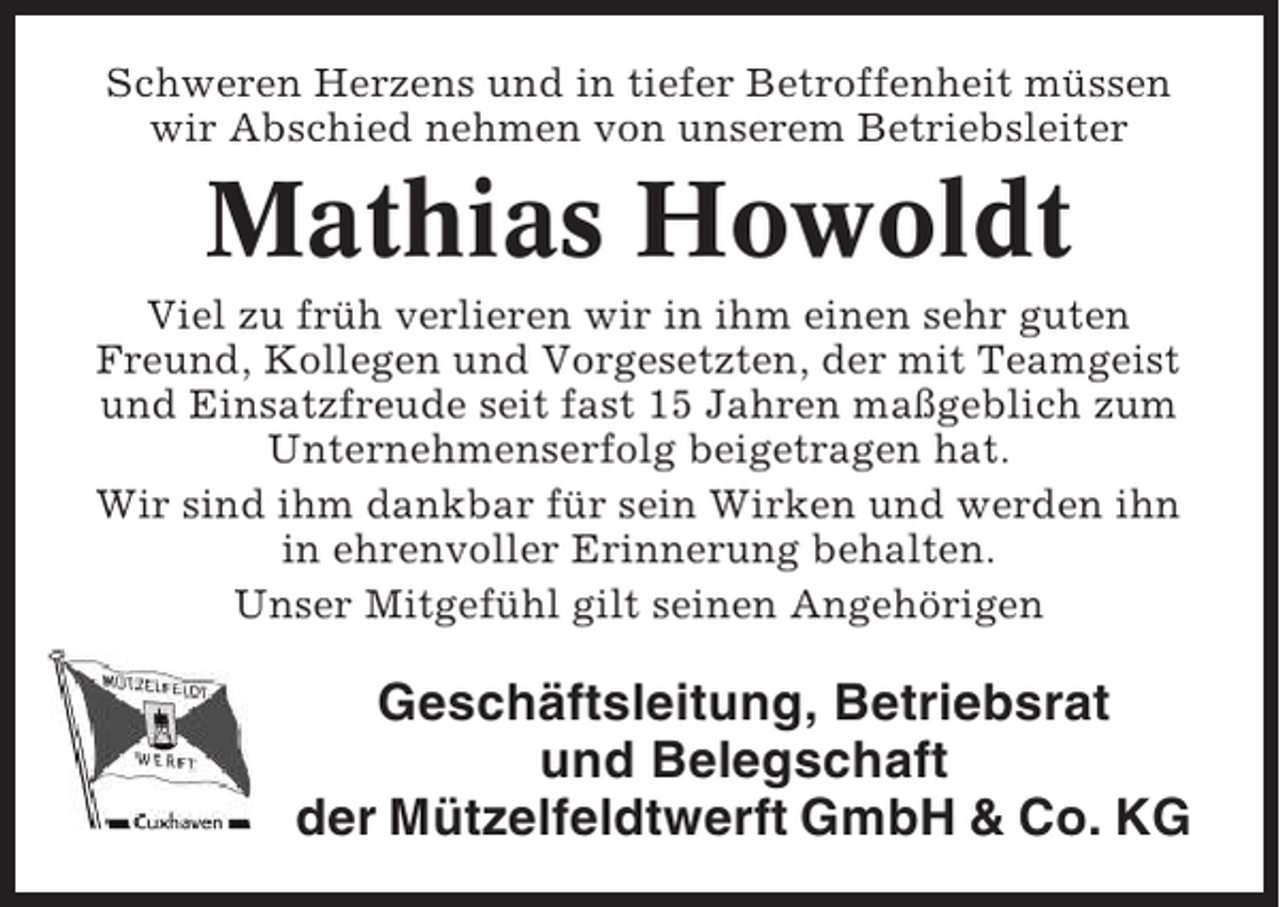 <p>Schweren Herzens und in tiefer Betroffenheit müssen<br />wir Abschied nehmen von unserem Betriebsleiter</p><p>Mathias Howoldt<br />Viel zu früh verlieren wir in ihm einen sehr guten<br />Freund, Kollegen und Vorgesetzten, der mit Teamgeist<br />und Einsatzfreude seit fast 15 Jahren maßgeblich zum<br />Unternehmenserfolg beigetragen hat.<br />Wir sind ihm dankbar für sein Wirken und werden ihn<br />in ehrenvoller Erinnerung behalten.<br />Unser Mitgefühl gilt seinen Angehörigen</p><p>Geschäftsleitung, Betriebsrat<br />und Belegschaft<br />der Mützelfeldtwerft GmbH &amp; Co. KG</p>