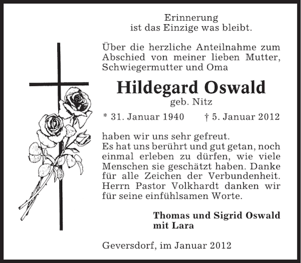 <p>Erinnerung<br />ist das Einzige was bleibt.<br />Über die herzliche Anteilnahme zum<br />Abschied von meiner lieben Mutter,<br />Schwiegermutter und Oma</p><p>Hildegard Oswald<br />geb. Nitz<br />* 31. Januar 1940</p><p>† 5. Januar 2012</p><p>haben wir uns sehr gefreut.<br />Es hat uns berührt und gut getan, noch<br />einmal erleben zu dürfen, wie viele<br />Menschen sie geschätzt haben. Danke<br />für alle Zeichen der Verbundenheit.<br />Herrn Pastor Volkhardt danken wir<br />für seine einfühlsamen Worte.<br />Thomas und Sigrid Oswald<br />mit Lara<br />Geversdorf, im Januar 2012</p>
