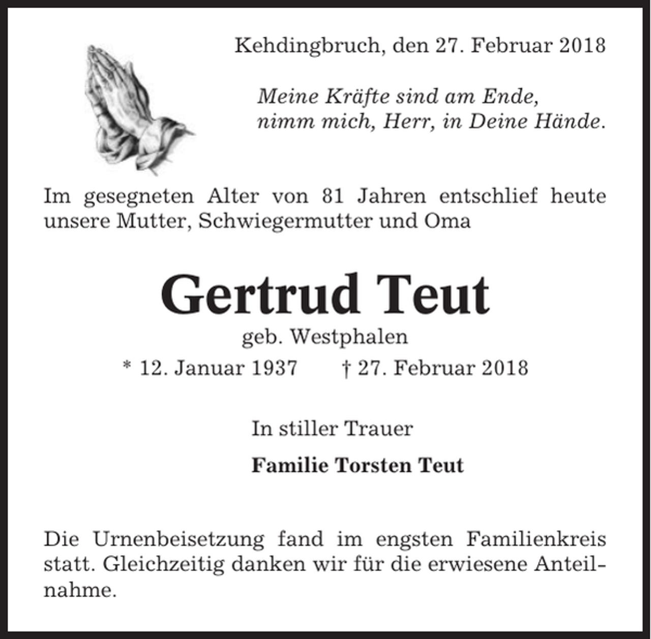 <p>Kehdingbruch, den 27. Februar 2018<br />Meine Kräfte sind am Ende,<br />nimm mich, Herr, in Deine Hände.</p><p>Im gesegneten Alter von 81 Jahren entschlief heute<br />unsere Mutter, Schwiegermutter und Oma</p><p>Gertrud Teut<br />geb. Westphalen<br />* 12. Januar 1937<br />† 27. Februar 2018<br />In stiller Trauer<br />Familie Torsten Teut</p><p>Die Urnenbeisetzung fand im engsten Familienkreis<br />statt. Gleichzeitig danken wir für die erwiesene Anteilnahme.</p>
