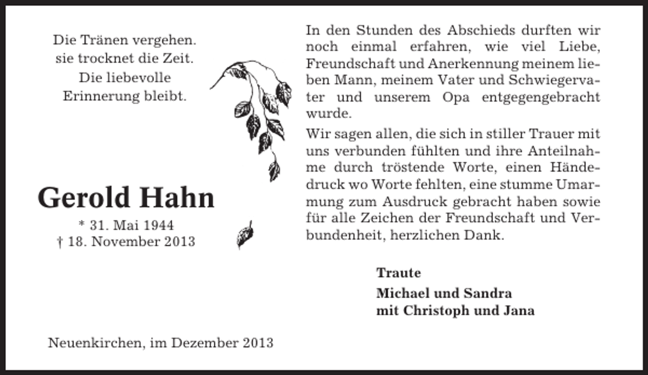<p>Die Tränen vergehen.<br />sie trocknet die Zeit.<br />Die liebevolle<br />Erinnerung bleibt.</p><p>Gerold Hahn<br />* 31. Mai 1944<br />† 18. November 2013</p><p>In den Stunden des Abschieds durften wir<br />noch einmal erfahren, wie viel Liebe,<br />Freundschaft und Anerkennung meinem lieben Mann, meinem Vater und Schwiegervater und unserem Opa entgegengebracht<br />wurde.<br />Wir sagen allen, die sich in stiller Trauer mit<br />uns verbunden fühlten und ihre Anteilnahme durch tröstende Worte, einen Händedruck wo Worte fehlten, eine stumme Umarmung zum Ausdruck gebracht haben sowie<br />für alle Zeichen der Freundschaft und Verbundenheit, herzlichen Dank.<br />Traute<br />Michael und Sandra<br />mit Christoph und Jana</p><p>Neuenkirchen, im Dezember 2013</p>