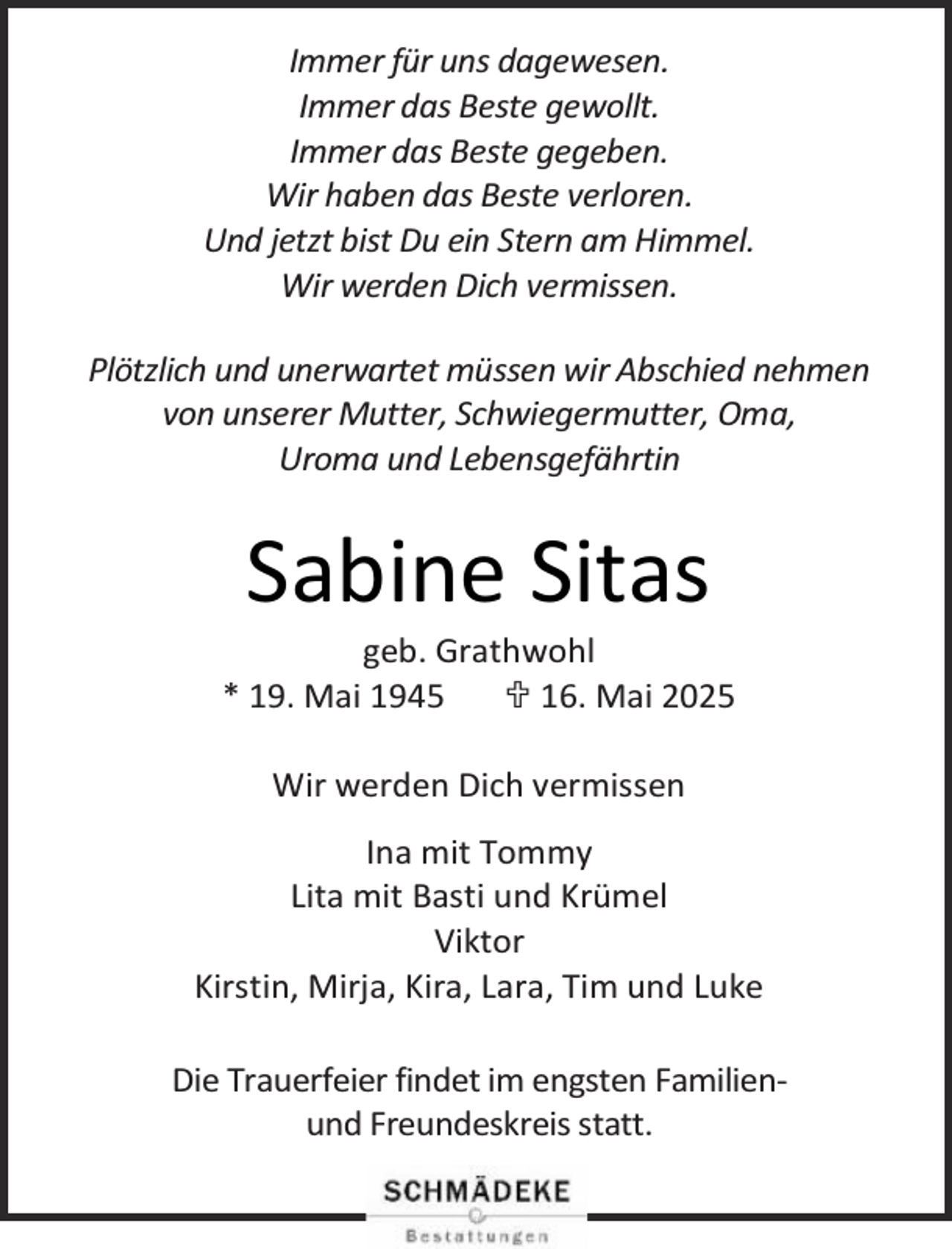 <p>Immer für uns dagewesen.<br />Immer das Beste gewollt.<br />Immer das Beste gegeben.<br />Wir haben das Beste verloren.<br />Und jetzt bist Du ein Stern am Himmel.<br />Wir werden Dich vermissen.<br />Plötzlich und unerwartet müssen wir Abschied nehmen<br />von unserer Mutter, Schwiegermutter, Oma,<br />Uroma und Lebensgefährtin</p><p>Sabine Sitas</p><p>geb. Grathwohl<br />* 19. Mai 1945<br /> 16. Mai 2025<br />Wir werden Dich vermissen<br />Ina mit Tommy<br />Lita mit Basti und Krümel<br />Viktor<br />Kirstin, Mirja, Kira, Lara, Tim und Luke<br />Die Trauerfeier findet im engsten Familienund Freundeskreis statt.</p>