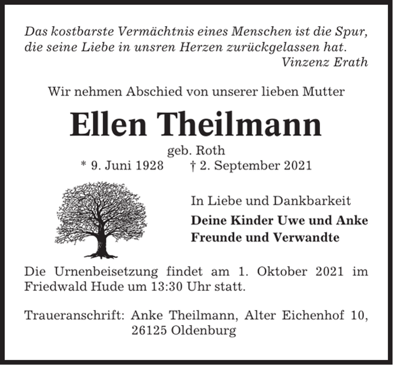 <p>Das kostbarste Vermächtnis eines Menschen ist die Spur,<br />die seine Liebe in unsren Herzen zurückgelassen hat.<br />Vinzenz Erath<br />Wir nehmen Abschied von unserer lieben Mutter</p><p>Ellen Theilmann<br />* 9. Juni 1928</p><p>geb. Roth<br />† 2. September 2021<br />In Liebe und Dankbarkeit<br />Deine Kinder Uwe und Anke<br />Freunde und Verwandte</p><p>Die Urnenbeisetzung findet am 1. Oktober 2021 im<br />Friedwald Hude um 13:30 Uhr statt.<br />Traueranschrift: Anke Theilmann, Alter Eichenhof 10,<br />26125 Oldenburg</p>