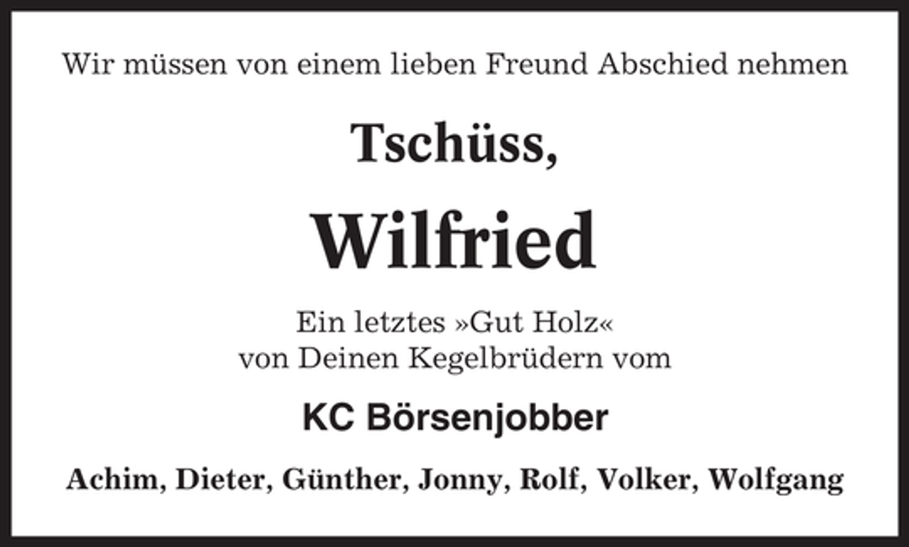 <p>Wir müssen von einem lieben Freund Abschied nehmen</p><p>Tschüss,</p><p>Wilfried<br />Ein letztes »Gut Holz«<br />von Deinen Kegelbrüdern vom</p><p>KC Börsenjobber<br />Achim, Dieter, Günther, Jonny, Rolf, Volker, Wolfgang</p>