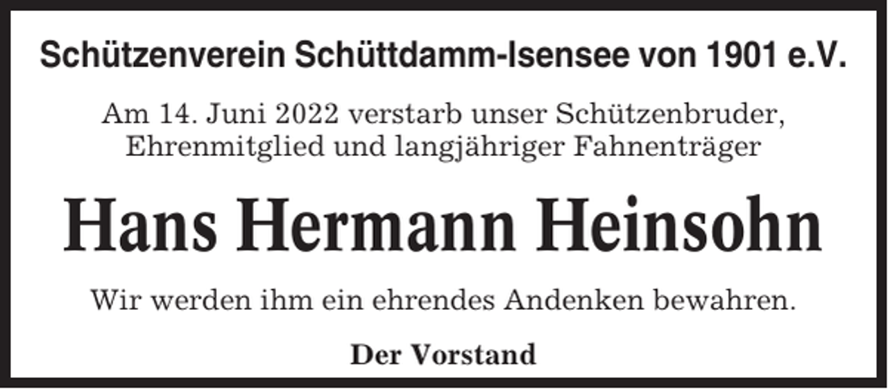 <p>Schützenverein Schüttdamm-Isensee von 1901 e.V.<br />Am 14. Juni 2022 verstarb unser Schützenbruder,<br />Ehrenmitglied und langjähriger Fahnenträger</p><p>Hans Hermann Heinsohn<br />Wir werden ihm ein ehrendes Andenken bewahren.<br />Der Vorstand</p>