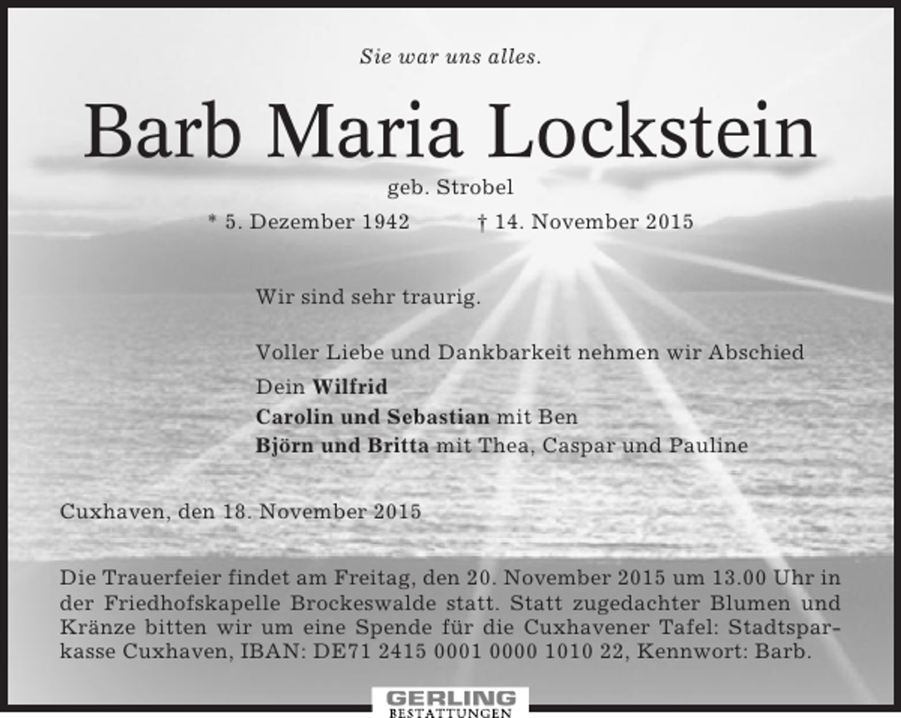 <p>Sie war uns alles.</p><p>Barb Maria Lockstein<br />geb. Strobel<br />* 5. Dezember 1942</p><p>† 14. November 2015</p><p>Wir sind sehr traurig.<br />Voller Liebe und Dankbarkeit nehmen wir Abschied<br />Dein Wilfrid<br />Carolin und Sebastian mit Ben<br />Björn und Britta mit Thea, Caspar und Pauline<br />Cuxhaven, den 18. November 2015<br />Die Trauerfeier findet am Freitag, den 20. November 2015 um 13.00 Uhr in<br />der Friedhofskapelle Brockeswalde statt. Statt zugedachter Blumen und<br />Kränze bitten wir um eine Spende für die Cuxhavener Tafel: Stadtsparkasse Cuxhaven, IBAN: DE71 2415 0001 0000 1010 22, Kennwort: Barb.</p>
