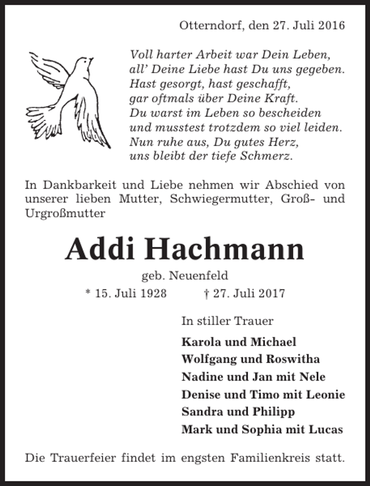 <p>Otterndorf, den 27. Juli 2016<br />Voll harter Arbeit war Dein Leben,<br />all’ Deine Liebe hast Du uns gegeben.<br />Hast gesorgt, hast geschafft,<br />gar oftmals über Deine Kraft.<br />Du warst im Leben so bescheiden<br />und musstest trotzdem so viel leiden.<br />Nun ruhe aus, Du gutes Herz,<br />uns bleibt der tiefe Schmerz.<br />In Dankbarkeit und Liebe nehmen wir Abschied von<br />unserer lieben Mutter, Schwiegermutter, Groß- und<br />Urgroßmutter</p><p>Addi Hachmann<br />geb. Neuenfeld<br />* 15. Juli 1928<br />† 27. Juli 2017<br />In stiller Trauer<br />Karola und Michael<br />Wolfgang und Roswitha<br />Nadine und Jan mit Nele<br />Denise und Timo mit Leonie<br />Sandra und Philipp<br />Mark und Sophia mit Lucas<br />Die Trauerfeier findet im engsten Familienkreis statt.</p>