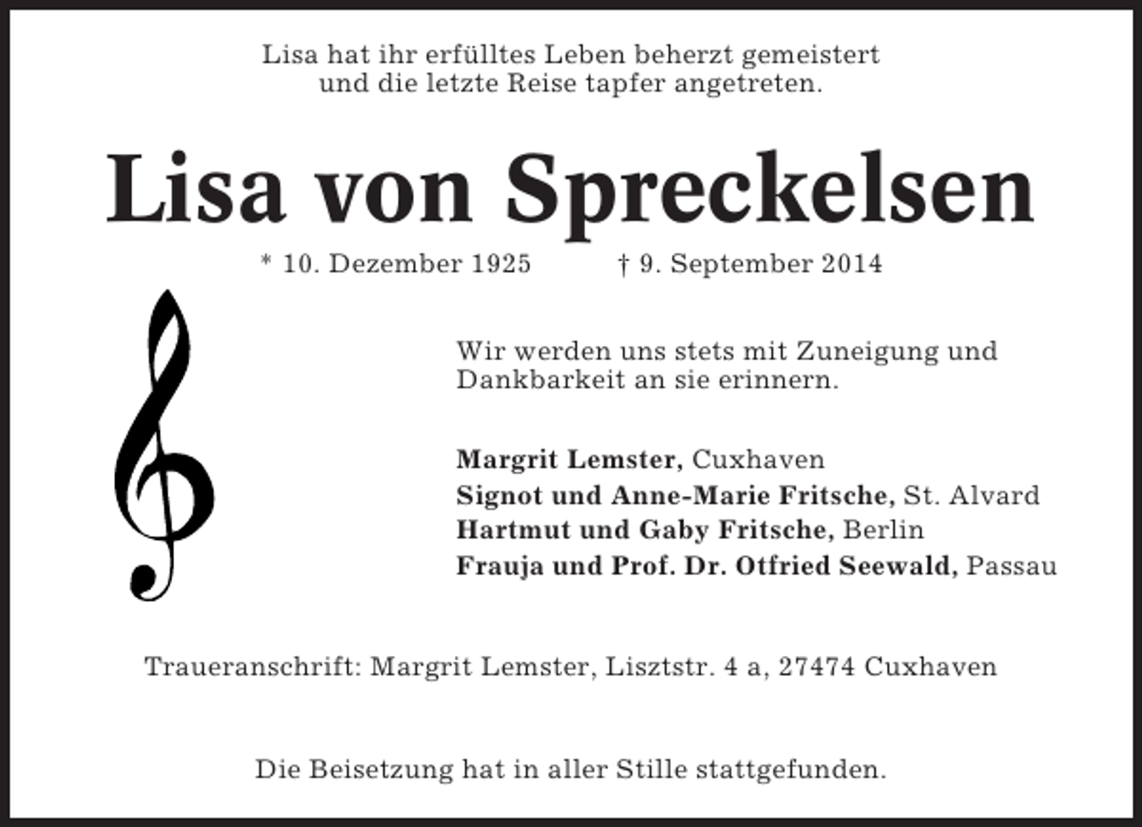 <p>Lisa hat ihr erfülltes Leben beherzt gemeistert<br />und die letzte Reise tapfer angetreten.</p><p>Lisa von Spreckelsen<br />* 10. Dezember 1925</p><p>† 9. September 2014</p><p>Wir werden uns stets mit Zuneigung und<br />Dankbarkeit an sie erinnern.<br />Margrit Lemster, Cuxhaven<br />Signot und Anne-Marie Fritsche, St. Alvard<br />Hartmut und Gaby Fritsche, Berlin<br />Frauja und Prof. Dr. Otfried Seewald, Passau</p><p>Traueranschrift: Margrit Lemster, Lisztstr. 4 a, 27474 Cuxhaven</p><p>Die Beisetzung hat in aller Stille stattgefunden.</p>