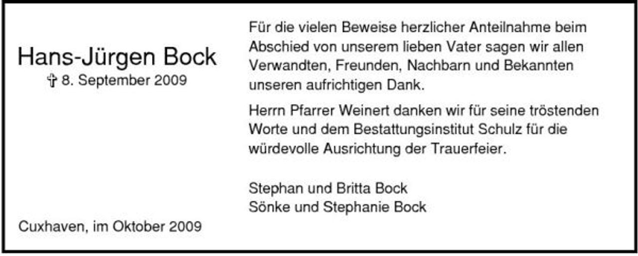 <p>Hans-Jürgen Bock<br />§ 8. September 2009</p><p>Für die vielen Beweise herzlicher Anteilnahme beim Abschied von unserem lieben Vater sagen wir allen Verwandten, Freunden, Nachbarn und Bekannten unseren aufrichtigen Dank. Herrn Pfarrer Weinert danken wir für seine tröstenden Worte und dem Bestattungsinstitut Schulz für die würdevolle Ausrichtung der Trauerfeier. Stephan und Britta Bock Sönke und Stephanie Bock</p><p>Cuxhaven, im Oktober 2009</p>