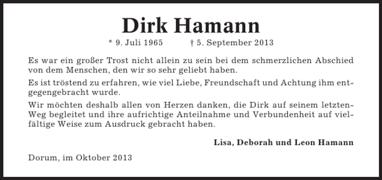 <p>Dirk Hamann<br />* 9. Juli 1965</p><p>† 5. September 2013</p><p>Es war ein großer Trost nicht allein zu sein bei dem schmerzlichen Abschied<br />von dem Menschen, den wir so sehr geliebt haben.<br />Es ist tröstend zu erfahren, wie viel Liebe, Freundschaft und Achtung ihm entgegengebracht wurde.<br />Wir möchten deshalb allen von Herzen danken, die Dirk auf seinem letztenWeg begleitet und ihre aufrichtige Anteilnahme und Verbundenheit auf vielfältige Weise zum Ausdruck gebracht haben.<br />Lisa, Deborah und Leon Hamann<br />Dorum, im Oktober 2013</p>