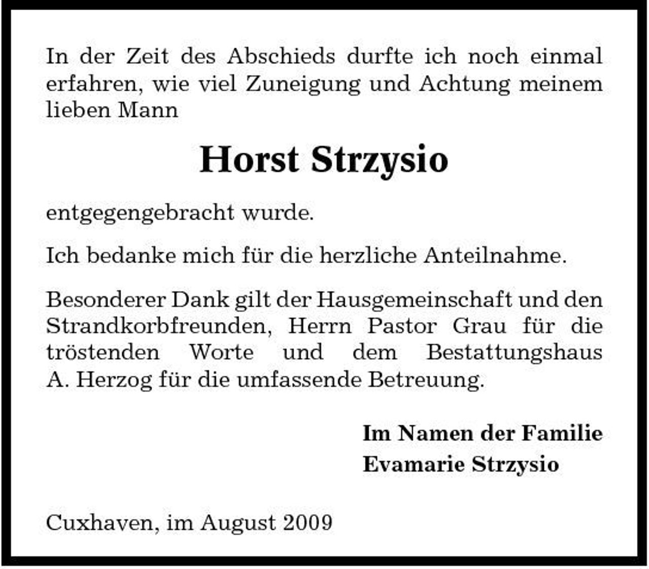 <p>In der Zeit des Abschieds durfte ich noch einmal erfahren, wie viel Zuneigung und Achtung meinem lieben Mann</p><p>Horst Strzysio<br />entgegengebracht wurde. Ich bedanke mich für die herzliche Anteilnahme. Besonderer Dank gilt der Hausgemeinschaft und den Strandkorbfreunden, Herrn Pastor Grau für die tröstenden Worte und dem Bestattungshaus A. Herzog für die umfassende Betreuung. Im Namen der Familie Evamarie Strzysio Cuxhaven, im August 2009</p>